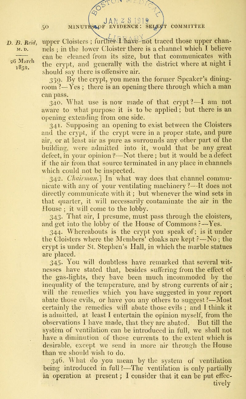 JA 0 26 March 1852, 50 MINUTBS%pF EVIDENCE*. SELjEtfT COMMITTEE D. 5. Reid, upper Cloisters ; ilir^he-r^iiy^^Tfot traced those upper chan- m.d. nels ; in the lower Cloister there is a channel which I believe can be cleaned from its size, but that communicates with the crypt, and generally with the district where at night I should say there is offensive air. 339. By the crypt, you mean the former Speaker's dining- room ?—Yes ; there is an opening there through which a man can pass. 340. What use is now made of that crypt?—I am not aware to what purpose it is to be applied; but there is an opening extending from one side. 341. Supposing an opening to exist between the Cloisters and the crypt, if the crypt were in a proper state, and pure air, or at least air as pure as surrounds any other part of the building, were admitted into it, would that be any great defect, in your opinion ?—Not there ; but it would be a defect if the air from that source terminated in anyplace in channels which could not be inspected. 342. Chairman.'] In what way does that channel commu- nicate with any of your ventilating machinery ?—It does not directly communicate with it; but whenever the wind sets in that quarter, it will necessarily contaminate the air in the House ; it will come to the lobby. 343. That air, I presume, must pass through the cloisters, and get into the lobby of the House of Commons ?—Yes. 344. Whereabouts is the crypt you speak of; is it under the Cloisters where the Members' cloaks are kept ?—No ; the crypt is under St. Stephen's Hall, in which the marble statues are placed. 345. You will doubtless have remarked that several wit- nesses have stated that, besides suffering from the effect of the gas-lights, they have been much incommoded by the inequality of the temperature, and by strong currents of air ; will the remedies which you have suggested in your report abate those evils, or have you any others to suggest?—Most certainly the remedies will abate those evils ; and I think it is admitted, at least I entertain the opinion myself, from the observations I have made, that they are abated. But till the system of ventilation can be introduced in full, we shall not have a diminution of those currents to the extent which is desirable, except we send in more air through the House than wTe should wish to do. 346. What do you mean by the system of ventilation being introduced in full ?—The ventilation is only partially in operation at present; I consider that it can be put effec- tively