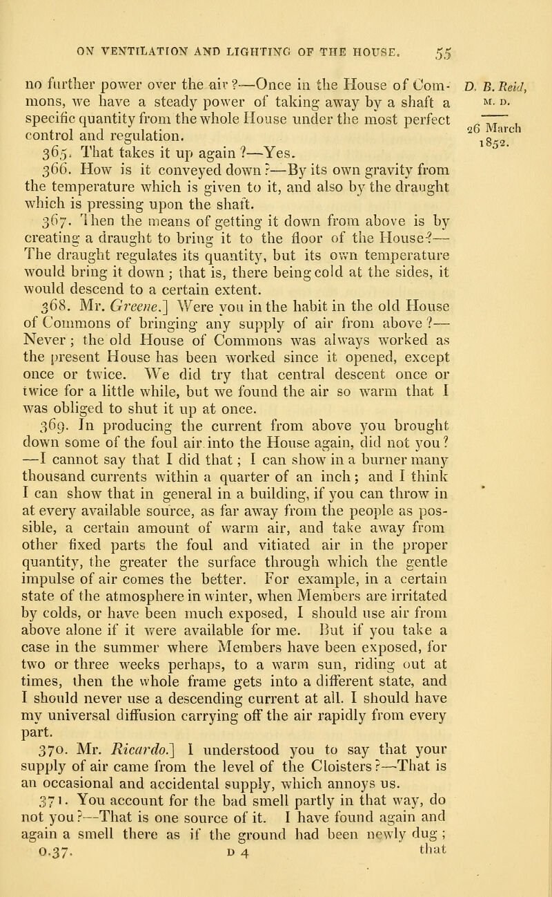 no further power over the air ?—Once in the House of Com- D. B. Reid, mons, we have a steady power of taking away by a shaft a M- D- specific quantity from the whole House under the most perfect R~ZrT. control and regulation. 2 8d2ul 36$: That takes it up again ?—Yes. 366. How is it conveyed down ?—By its own gravity from the temperature which is given to it, and also by the draught which is pressing upon the shaft. 367. Then the means of getting it down from above is by creating a draught to bring it to the floor of the House-?— The draught regulates its quantity, but its own temperature would bring it down; that is, there being cold at the sides, it would descend to a certain extent. 368. Mr. Greene.'] Were you in the habit in the old House of Commons of bringing any supply of air from above ?— Never; the old House of Commons was always worked as the present House has been worked since it opened, except once or twice. We did try that central descent once or twice for a little while, but we found the air so warm that I was obliged to shut it up at once. 369. In producing the current from above you brought down some of the foul air. into the House again, did not you ? —I cannot say that I did that; I can show in a burner many thousand currents within a quarter of an inch; and I think I can show that in general in a building, if you can throw in at every available source, as far away from the people as pos- sible, a certain amount of warm air, and take away from other fixed parts the foul and vitiated air in the proper quantity, the greater the surface through which the gentle impulse of air comes the better. For example, in a certain state of the atmosphere in winter, when Members are irritated by colds, or have been much exposed, I should use air from above alone if it were available for me. But if you take a case in the summer where Members have been exposed, for two or three M^eeks perhaps, to a warm sun, riding out at times, then the whole frame gets into a different state, and I should never use a descending current at all. I should have my universal diffusion carrying off the air rapidly from every part. 370. Mr. Ricardo.] I understood you to say that your supply of air came from the level of the Cloisters?—That is an occasional and accidental supply, which annoys us. 371. You account for the bad smell partly in that way, do not you?—That is one source of it. I have found again and again a smell there as if the ground had been newly dug ; 0.37, d 4 that