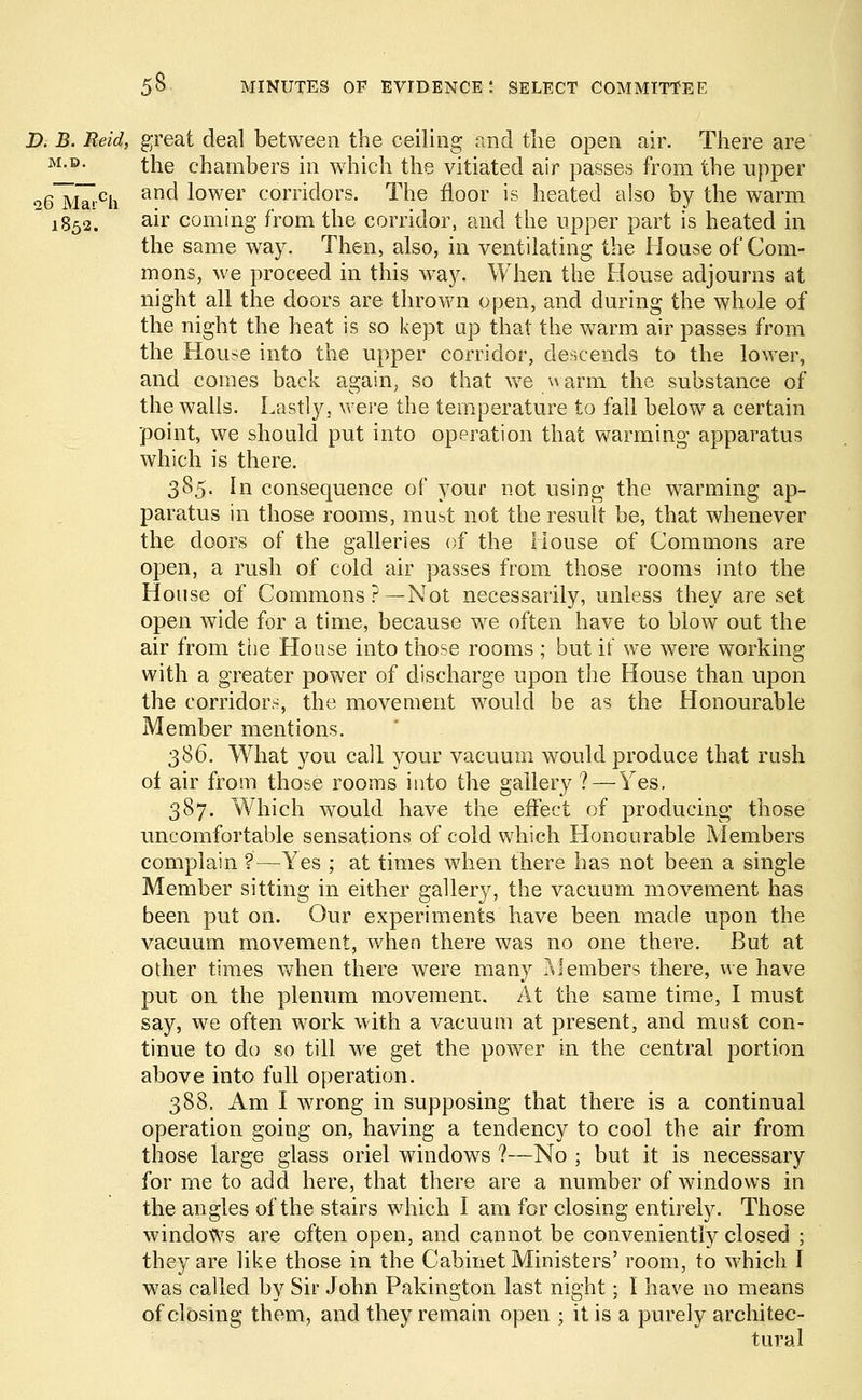 D. B. Reid, great deal between the ceiling and the open air. There are M-D- the chambers in which the vitiated air passes from the upper *6~Mai-ch and lower corridors. The floor is heated also by the warm  1852. air coming from the corridor, and the upper part is heated in the same way. Then, also, in ventilating the House of Com- mons, we proceed in this way. When the House adjourns at night all the doors are thrown open, and during the whole of the night the heat is so kept up that the warm air passes from the House into the upper corridor, descends to the lower, and comes back again, so that we warm the substance of the walls. Lastly, were the temperature to fall below a certain point, we should put into operation that warming apparatus which is there. 385. In consequence of your not using the warming ap- paratus in those rooms, must not the result be, that whenever the doors of the galleries of the House of Commons are open, a rush of cold air passes from those rooms into the House of Commons?—Not necessarily, unless they are set open wide for a time, because we often have to blow out the air from the House into those rooms ; but if we were working with a greater power of discharge upon the House than upon the corridors, the movement would be as the Honourable Member mentions. 386. What you call your vacuum would produce that rush of air from those rooms into the gallery ? — Yes. 387. Which would have the effect of producing those uncomfortable sensations of cold which Honourable Members complain ?—Yes ; at times when there has not been a single Member sitting in either gallery, the vacuum movement has been put on. Our experiments have been made upon the vacuum movement, when there was no one there. But at other times when there were many Members there, we have put on the plenum movement. At the same time, I must say, we often work with a vacuum at present, and must con- tinue to do so till we get the power in the central portion above into full operation. 388. Km. I wrong in supposing that there is a continual operation going on, having a tendency to cool the air from those large glass oriel windows ?—No ■ but it is necessary for me to add here, that there are a number of windows in the angles of the stairs which I am for closing entirely. Those windows are often open, and cannot be conveniently closed ; they are like those in the Cabinet Ministers' room, to which I was called by Sir John Pakington last night; I have no means of closing them, and they remain open ; it is a purely architec- tural