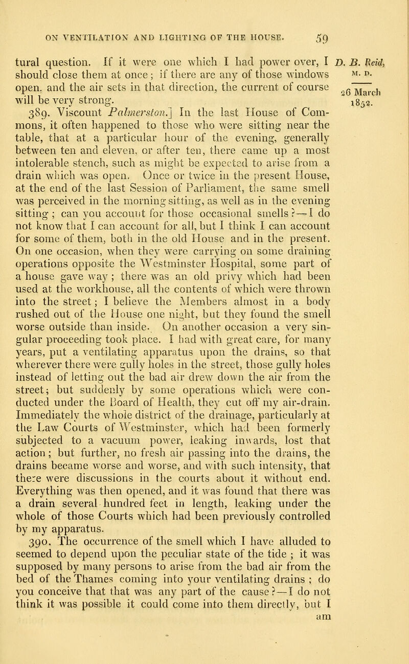 tural question. If it were one which I had power over, I D. B. Reid, should close them at once; if there are any of those windows M- D- open, and the air sets in that direction, the current of course „ Marej, will be very strong. 1852. 389. Viscount Palmerston.^ In the last House of Com- mons, it often happened to those who were sitting near the table, that at a particular hour of the evening, generally between ten and eleven, or after ten, there came up a most intolerable stench, such as might be expected to arise from a drain which was open. Once or twice in the present House, at the end of the last Session of Parliament, the same smell was perceived in the morning sitting, as well as in the evening sitting ; can you account for those occasional smells?—I do not know that I can account for all, but I think I can account for some of them, both in the old House and in the present- On one occasion, when they were carrying on some draining operations opposite the Westminster Hospital, some part of a house gave way ; there was an old privy which had been used at the workhouse, all the contents of which were thrown into the street; I believe the Members almost in a body rushed out of the House one night, but they found the smell worse outside than inside. On another occasion a very sin- gular proceeding took place. I had with great care, for many years, put a ventilating apparatus upon the drains, so that wherever there were gully holes in the street, those gully holes instead of letting out the bad air drew down the air from the street; but suddenly by some operations which were con- ducted under the Board of Health, they cut off my air-drain. Immediately the whole district of the drainage, particularly at the Law Courts of Westminster, which had been formerly subjected to a vacuum power, leaking inwards, lost that action; but further, no fresh air passing into the drains, the drains became wrorse and worse, and with such intensity, that there were discussions in the courts about it without end. Everything was then opened, and it was found that there was a drain several hundred feet in length, leaking under the whole of those Courts which had been previously controlled by my apparatus. 390. The occurrence of the smell which I have alluded to seemed to depend upon the peculiar state of the tide ; it was supposed by many persons to arise from the bad air from the bed of the Thames coming into your ventilating drains ; do you conceive that that was any part of the cause?—I do not think it was possible it could come into them directly, but I am