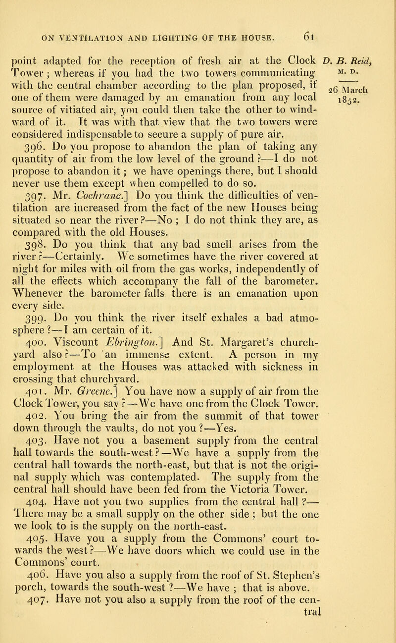 point adapted for the reception of fresh air at the Clock D. B. Reid, Tower; whereas if you had the two towers communicating M- D- with the central chamber according to the plan proposed, if 2g r\iarch one of them were damaged by an emanation from any local 1852. source of vitiated air, you could then take the other to wind- ward of it. It was with that view that the two towers were considered indispensable to secure a supply of pure air. 396. Do you propose to abandon the plan of taking any quantity of air from the low level of the ground ?—I do not propose to abandon it; we have openings there, but I should never use them except when compelled to do so. 397. Mr. Cochrane^ Do you think the difficulties of ven- tilation are increased from the fact of the new Houses being* situated so near the river ?—No ; I do not think they are, as compared with the old Houses. 398. Do you think that any bad smell arises from the river r—Certainly. We sometimes have the river covered at night for miles with oil from the gas works, independently of all the effects which accompany the fall of the barometer. Whenever the barometer falls there is an emanation upon every side. 399. Do you think the. river itself exhales a bad atmo- sphere ?—I am certain of it. 400. Viscount Ebringtoii.~\ And St. Margaret's church- yard also?—To an immense extent. A person in my employment at the Houses was attacked with sickness in crossing that churchyard. 401. Mr. Greene.] You have now a supply of air from the Clock Tower, you say ?—We have one from the Clock Tower. 402. You bring- the air from the summit of that tower clown through the vaults, do not you ?-— Yes. 403. Have not you a basement supply from the central hall towards the south-west ?—We have a supply from the central hall towards the north-east, but that is not the origi- nal supply which was contemplated. The supply from the central hall should have been fed from the Victoria Tower. 404. Have not you two supplies from the central hall ?— There may be a small supply on the other side ; but the one we look to is the supply on the north-east. 405. Have you a supply from the Commons' court to- wards the west ?—We have doors which we could use in the Commons' court, 406. Have you also a supply from the roof of St. Stephen's porch, towards the south-west ?—We have ; that is above. 407. Have not you also a supply from the roof of the cen- tral