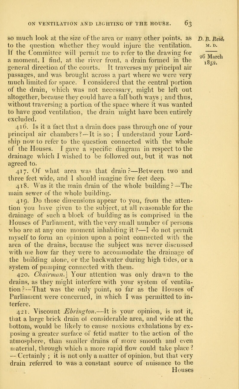 1852. ON VENTILATION AND LIGHTING OF THE HOUSE. 63 so much look at the size of'the area or many other points, as d. B. Reiti. to the question whether they would injure the ventilation. m. d. If the Committee will permit me to refer to the drawing for a moment, I find, at the river front, a drain formed in the general direction of the courts. It traverses my principal air passages, and was brought across a part where we were very much limited for space. I considered that the central portion of the drain, which was not necessary, might be left out altogether, because the}^ could have a fall both ways ; and thus, without traversing a portion of the space where it was wanted to have good ventilation, the drain might have been entirely excluded. 416. Is it a fact that a drain does pass through one of your principal air chambers?—It is so ; I understand your Lord- ship now to refer to the question connected with the whole of the Houses. I gave a specific diagram in respect to the drainage which I wished to be followed out, but it was not agreed to. 417. Of what area was that drain ?—Between two and three feet wide, and 1 should imagine five feet deep. 418. Was it the main drain of the whole building?—The main sewer of the whole building. 419. Do those dimensions appear to you, from the atten- tion you have given to the subject, at all reasonable for the drainage of such a block of building as is comprised in the Houses of Parliament, with the very small number of persons who are at any one moment inhabiting it ?—I do not permit myself to form an opinion upon a point connected w7ith the area of the drains, because the subject was never discussed with me how far they were to accommodate the drainage of the building alone, or the backwater during high tides, or a system of pumping connected with them. 420. Chairman.] Your attention was only drawn to the drains, as they might interfere with your system of ventila- tion ?—That was the only point, so far as the Houses of Parliament were concerned, in which I was permitted to in- terfere. 421. Viscount Mbrtngton.—It is your opinion, is not it, that a large brick drain of considerable area, and wide at the bottom, would be likely to cause noxious exhalations by ex- posing a greater surface of fetid matter to the action of the atmosphere, than smaller drains of more smooth and even material, through which a more rapid flow could take place ? -—Certainly ; it is not only a matter of opinion, but that very drain referred to was a constant source of nuisance to the Houses