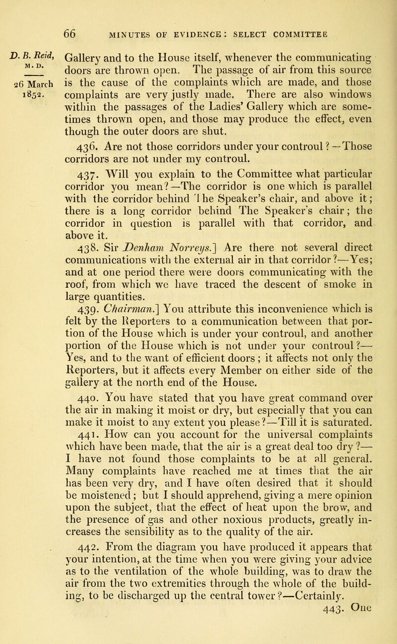 D. B. Reid, Gallery and to the House itself, whenever the communicating M'P' doors are thrown open. The passage of air from this source 26 March is the cause of the complaints which are made, and those 1852, complaints are very justly made. There are also windows within the passages of the Ladies' Gallery which are some- times thrown open, and those may produce the effect, even though the outer doors are shut. 436. Are not those corridors under your controul ? —Those corridors are not under my controul. 437. Will you explain to the Committee what particular corridor you mean?—The corridor is one which is parallel with the corridor behind 1 he Speaker's chair, and above it ; there is a long corridor behind The Speaker's chair; the corridor in question is parallel with that corridor, and above it. 438. Sir Denham Norreys.'] Are there not several direct communications with the external air in that corridor?—Yes; and at one period there were doors communicating with the roof, from which we have traced the descent of smoke in large quantities. 439. Chairman.] You attribute this inconvenience which is felt by the Reporters to a communication between that por- tion of the House which is under your controul, and another portion of the House which is not under your controul ?— Yes, and to the want of efficient doors ; it affects not only the Reporters, but it affects every Member on either side of the gallery at the north end of the House. 440. You have stated that you have great command over the air in making it moist or dry, but especially that you can make it moist to any extent you please?—Till it is saturated. 441. How can you account for the universal complaints which have been made, that the air is a great deal too dry ?— I have not found those complaints to be at all general. Many complaints have reached me at times that the air has been very dry, and I have often desired that it should be moistened; but I should apprehend, giving a mere opinion upon the subject, that the effect of heat upon the brow, and the presence of gas and other noxious products, greatly in- creases the sensibility as to the quality of the air. 442. From the diagram you have produced it appears that your intention, at the time when you were giving your advice as to the ventilation of the whole building, was to draw the air from the two extremities through the whole of the build- ing, to be discharged up the central tower ?—Certainly. 443. One