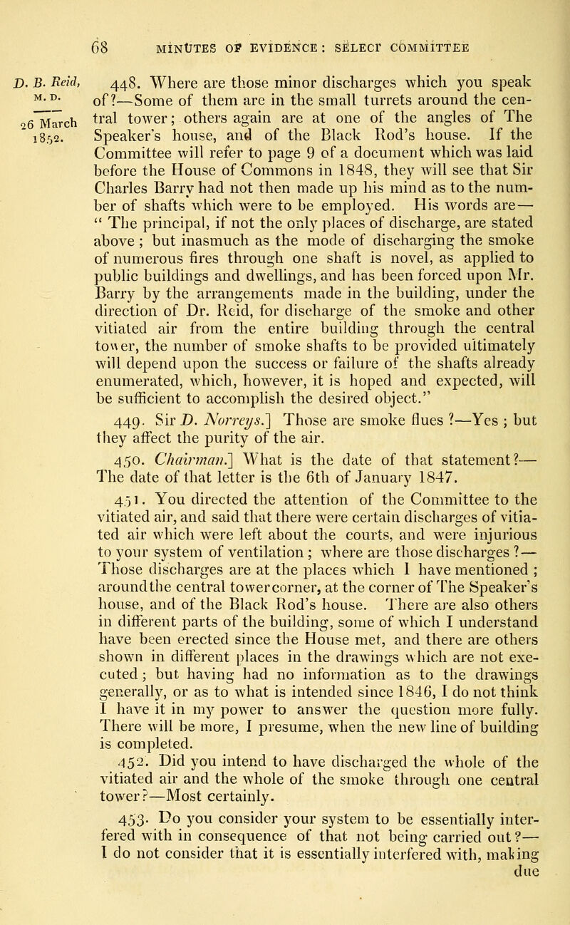 D. B. Reid, 448. Where are those minor discharges which you speak M-D- of?—Some of them are in the small turrets around the cen- a6~March tral tower; others again are at one of the angles of The 1852. Speaker's house, and of the Black Rod's house. If the Committee will refer to page 9 of a document which was laid before the House of Commons in 1848, they will see that Sir Charles Barry had not then made up his mind as to the num- ber of shafts which were to be employed. His words are—  The principal, if not the only places of discharge, are stated above ; but inasmuch as the mode of discharging the smoke of numerous fires through one shaft is novel, as applied to public buildings and dwellings, and has been forced upon Mr. Barry by the arrangements made in the building, under the direction of Dr. Reid, for discharge of the smoke and other vitiated air from the entire building through the central tower, the number of smoke shafts to be provided ultimately will depend upon the success or failure of the shafts already enumerated, which, however, it is hoped and expected, will be sufficient to accomplish the desired object. 449. Sir D. Norreys.] Those are smoke flues ?—Yes j but they affect the purity of the air. 450. Chairman.'] What is the date of that statement?— The date of that letter is the 6th of January 1847. 4,31. You directed the attention of the Committee to the vitiated air, and said that there were certain discharges of vitia- ted air which were left about the courts, and were injurious to your system of ventilation; where are those discharges ? — Those discharges are at the places which 1 have mentioned ; around the central towercorner, at the corner of The Speaker's house, and of the Black Rod's house. There are also others in different parts of the building, some of which I understand have been erected since the House met, and there are others shown in different places in the drawings which are not exe- cuted ; but having had no information as to the drawings generally, or as to what is intended since 1846, I do not think I have it in my power to answer the question more fully. There will be more, I presume, when the new line of building is completed. 452. Did you intend to have discharged the whole of the vitiated air and the whole of the smoke through one central tower?—Most certainly. 453. Do you consider your system to be essentially inter- fered with in consequence of that not being carried out ?— I do not consider that it is essentially interfered with, mating due