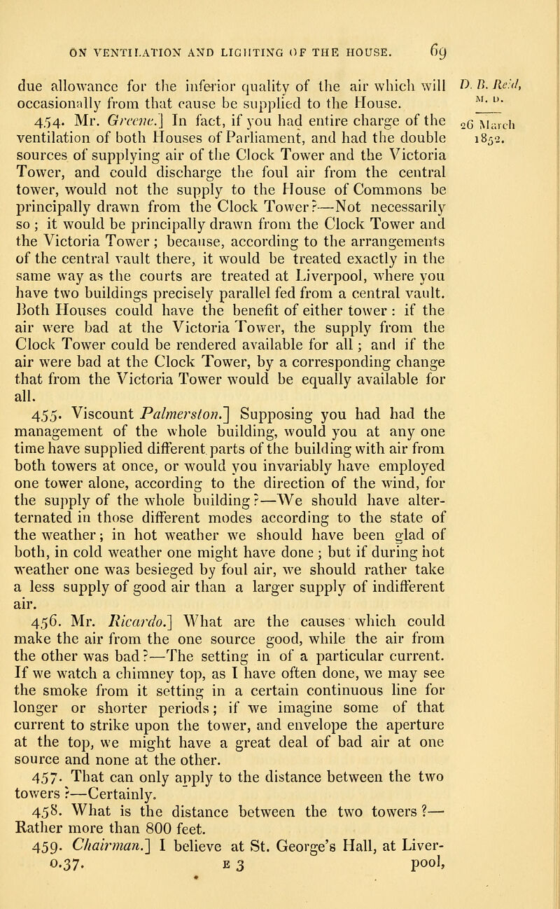 II due allowance for the inferior quality of the air which will T). B. Reid, occasionally from that cause be supplied to the House. M< u 454. Mr. Greene.] In fact, if you had entire charge of the 2q March ventilation of both Houses of Parliament, and had the double sources of supplying air of the Clock Tower and the Victoria Tower, and could discharge the foul air from the central tower, would not the supply to the House of Commons be principally drawn from the Clock Tower?—Not necessarily so ; it would be principally drawn from the Clock Tower and the Victoria Tower ; because, according to the arrangements of the central vault there, it would be treated exactly in the same way as the courts are treated at Liverpool, where you have two buildings precisely parallel fed from a central vault. Itoth Houses could have the benefit of either tower : if the air were bad at the Victoria Tower, the supply from the Clock Tower could be rendered available for all; and if the air were bad at the Clock Tower, by a corresponding change that from the Victoria Tower would be equally available for all. 455. Viscount Palmerston.~] Supposing you had had the management of the whole building, would you at any one time have supplied different parts of the building with air from both towers at once, or would you invariably have employed one tower alone, according to the direction of the wind, for the supply of the whole building ?—We should have alter- ternated in those different modes according to the state of the weather; in hot weather we should have been glad of both, in cold weather one might have done ; but if during hot weather one was besieged by foul air, we should rather take a less supply of good air than a larger supply of indifferent air. 456. Mr. Ricardo.] What are the causes which could make the air from the one source good, while the air from the other was bad?—The setting in of a particular current. If we watch a chimney top, as I have often done, we may see the smoke from it setting in a certain continuous line for longer or shorter periods; if we imagine some of that current to strike upon the tower, and envelope the aperture at the top, we might have a great deal of bad air at one source and none at the other. 457. That can only apply to the distance between the two towers ?—Certainly. 458. What is the distance between the two towers ?—■ Rather more than 800 feet. 459. Chairman.] I believe at St. George's Hall, at Liver- 0.37. e 3 pool,