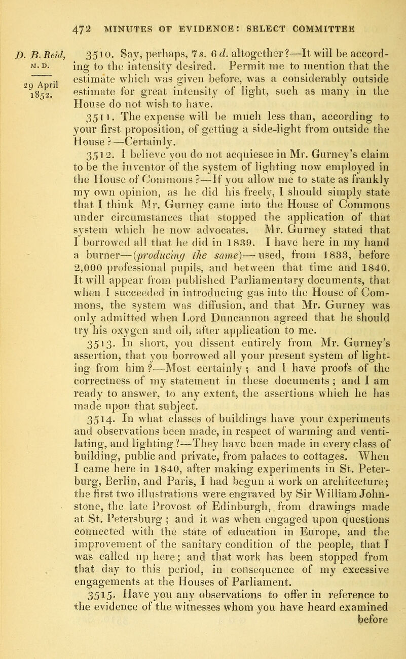 D. B. Reid, 35io. Say, perhaps, 7s. 6d. altogether?—It will be accord- m.d. jng to the intensity desired. Permit me to mention that the ~ ., estimate which was p-iven before, was a considerably outside 2 G A d r 11 • 1852. estimate for great intensity of light, such as many in the House do not wish to have. 3511. The expense will be much less than, according to your first proposition, of getting a side-light from outside the House ?—Certainly. 351 2. I believe you do not acquiesce in Mr. Gurney's claim to be the inventor of the system of lighting now employed in the House of Commons ?—If you allow me to state as frankly my own opinion, as he did his freely, I should simply state that I think Mr. Gurney came into the House of Commons under circumstances that stopped the application of that system which he now advocates. Mr. Gurney stated that I borrowed all that he did in 1839. I have here in my hand a burner—(producing the same)—used, from 1833, before 2,000 professional pupils, and between that time and 1840. It will appear from published Parliamentary documents, that when I succeeded in introducing gas into the House of Com- mons, the system was diffusion, and that Mr. Gurney was only admitted when Lord Duncannon agreed that he should try his oxygen and oil, after application to me. 3513. In short, you dissent entirely from Mr. Gurney's assertion, that you borrowed all your present system of light- ing from him ?—Most certainly ; and I have proofs of the correctness of my statement in these documents ; and I am ready to answer, to any extent, the assertions which he has made upon that subject. 3514. In what classes of buildings have your experiments and observations been made, in respect of warming and venti- lating, and lighting?—They have been made in every class of building, public and private, from palaces to cottages. When I came here in 1840, after making experiments in St. Peter- burg, Berlin, and Paris, I had begun a work on architecture; the first two illustrations were engraved by Sir William John- stone, the late Provost of Edinburgh, from drawings made at St. Petersburg ; and it was when engaged upon questions connected with the state of education in Europe, and the improvement of the sanitary condition of the people, that I was called up here; and that work has been stopped from that day to this period, in consequence of my excessive engagements at the Houses of Parliament. 3515. Have you any observations to offer in reference to the evidence of the witnesses whom you have heard examined before