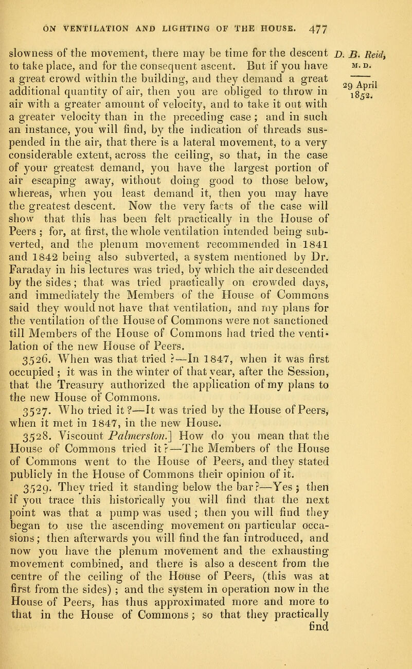 slowness of the movement, there may be time for the descent d. B. Reid, to take place, and for the consequent ascent. But if you have m. d. a great crowd within the building, and they demand a great ~T~-i additional quantity of air, then you are obliged to throw in 1852. air with a greater amount of velocity, and to take it out with a greater velocity than in the preceding case ; and in such an instance, you will find, by the indication of threads sus- pended in the air, that there is a lateral movement, to a very considerable extent, across the ceiling, so that, in the case of your greatest demand, you have the largest portion of air escaping away, without doing good to those below, whereas, when you least demand it, then you may have the greatest descent. Now the very facts of the case will show that this has been felt practically in the House of Peers ; for, at first, the whole ventilation intended being sub- verted, and the plenum movement recommended in 1841 and 1842 being also subverted, a system mentioned by Dr. Faraday in his lectures was tried, by which the air descended by the sides; that was tried practically on crowded days, and immediately the Members of the House of Commons said they would not have that ventilation, and my plans for the ventilation of the House of Commons were not sanctioned till Members of the House of Commons had tried the venti- lation of the new House of Peers. 3526. When was that tried ?—In 1847, when it was first occupied • it was in the winter of that year, after the Session, that the Treasury authorized the application of my plans to the new House of Commons. 3527. Who tried it?—It was tried by the House of Peers, when it met in 1847, in the new House. 3528. Viscount Paimersto7i.~] How do you mean that the House of Commons tried it?—The Members of the House of Commons went to the House of Peers, and they stated publicly in the House of Commons their opinion of it. 3529. They tried it standing below the bar?—Yes 5 then if you trace this historically you will find that the next point was that a pump was used; then you will find they began to use the ascending movement on particular occa- sions ; then afterwards you will find the fan introduced, and now you have the plenum movement and the exhausting movement combined, and there is also a descent from the centre of the ceiling of the House of Peers, (this was at first from the sides) ; and the system in operation now in the House of Peers, has thus approximated more and more to that in the House of Commons; so that they practically find