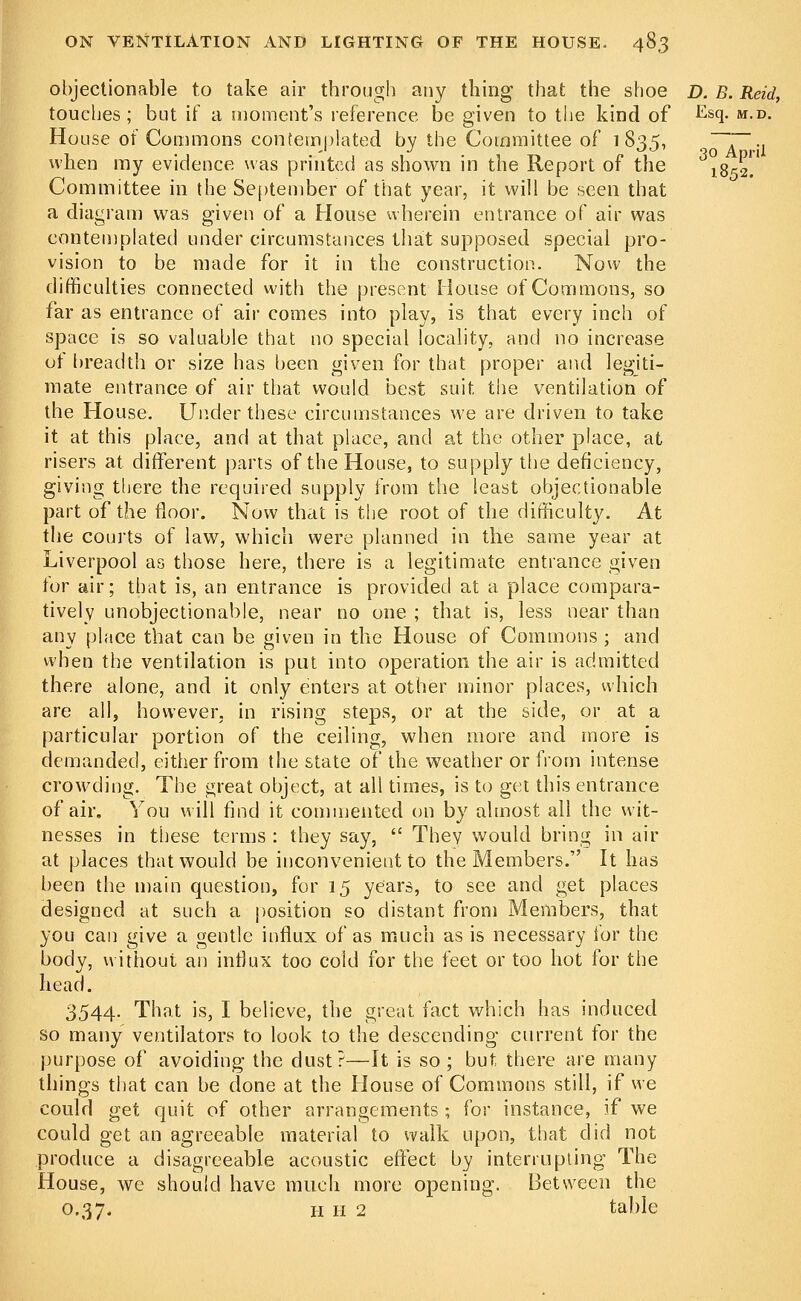 objectionable to take air through any thing that the shoe D. B. Reid, touches; but if a moment's reference be given to the kind of &sq- m.d. House of Commons contemplated by the Committee of 1835, ~~~.. when my evidence was printed as shown in the Report of the 1^52! Committee in the September of that year, it will be seen that a diagram was given of a House wherein entrance of air was contemplated under circumstances that supposed special pro- vision to be made for it in the construction. Now the difficulties connected with the present House of Commons, so far as entrance of air comes into play, is that every inch of space is so valuable that no special locality, and no increase of breadth or size has been given for that proper and legiti- mate entrance of air that would best suit, the ventilation of the House. Under these circumstances we are driven to take it at this place, and at that place, and at the other place, at risers at different parts of the House, to supply the deficiency, giving there the required supply from the least objectionable part of the floor. Now that is the root of the difficulty. At the courts of law, which were planned in the same year at Liverpool as those here, there is a legitimate entrance given tor air; that is, an entrance is provided at a place compara- tively unobjectionable, near no one ; that is, less near than any place that can be given in the House of Commons ; and when the ventilation is put into operation the air is admitted there alone, and it only enters at other minor places, which are all, however, in rising steps, or at the side, or at a particular portion of the ceiling, when more and more is demanded, either from the state of the weather or from intense crowding. The great object, at all times, is to get this entrance of air. You will find it commented on by almost all the wit- nesses in these terms : they say,  They would bring in air at places that would be inconvenient to the Members. It has been the main question, for 15 years, to see and get places designed at such a position so distant from Members, that you can give a gentle influx of as much as is necessary for the body, without an influx too cold for the feet or too hot for the head. 3544. That is, I believe, the great fact which has induced so many ventilators to look to the descending current for the purpose of avoiding the dust?—It is so ; but there are many things that can be done at the House of Commons still, if we could get quit of other arrangements ; for instance, if we could get an agreeable material to walk upon, that did not produce a disagreeable acoustic effect by interrupting The House, we should have much more opening. Between the 0.37. h h 2 table