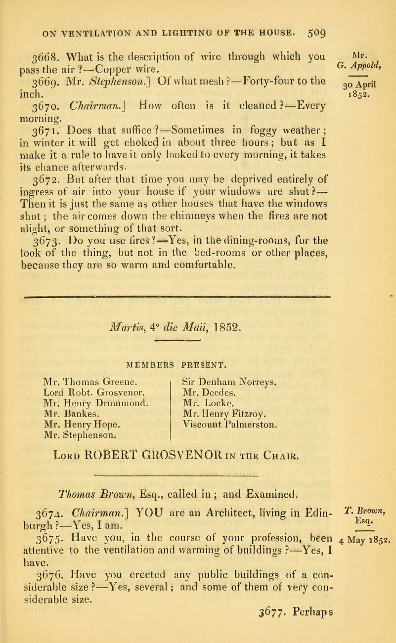 3668. What is the description of wire through which you pass the air?—Copper wire. 3669. Mr. Stephenson.'] Of what mesh ?—Forty-four to the inch. 3670. Chairman.'] How often is it cleaned ?—Every morning. 3671. Does that suffice?—Sometimes in foggy weather; in winter it will get choked in about three hours; but as I make it a rule to have it only looked to every morning, it takes its chance afterwards. 3672. But after that time you may bs deprived entirely of ingress of air into your house if your windows are shut? — Then it is just the same as other houses that have the windows shut; the air comes clown the chimneys when the fires are not alight, or something of that sort. 3673. Do you use fires?—Yes, in the dining-rooms, for the look of the thing, but not in the bed-rooms or other places, because they are so warm and comfortable. Mr. G. Appold, 30 April 1852. Martis, 4° die Mali, 1852. MEMBERS PRESENT. Mr. Thomas Greene. Lord Kobt. Grosvenor. Mr. Henry Drummond. Mr. Bankes. Mr. Henry Hope. Mr. Stephenson. Sir Denham Norreys. Mr. Deedes. Mr. Locke. Mr. Henry Fitzroy. Viscount Palmerston. Lord ROBERT GROSVENOR in the Chair. T. Broton, Esq. Thomas Brown, Esq., called in; and Examined. 3674. Chairman.] YOU are an Architect, living in Edin- burgh ?—Yes, I am. 3675. Have you, in the course of your profession, been 4 May 1852. attentive to the ventilation and warming of buildings ?—Yes, I have. 3676. Have you erected any public buildings of a con- siderable size ?—Yes, several; and some of them of very con- siderable size. 3677. Perhaps