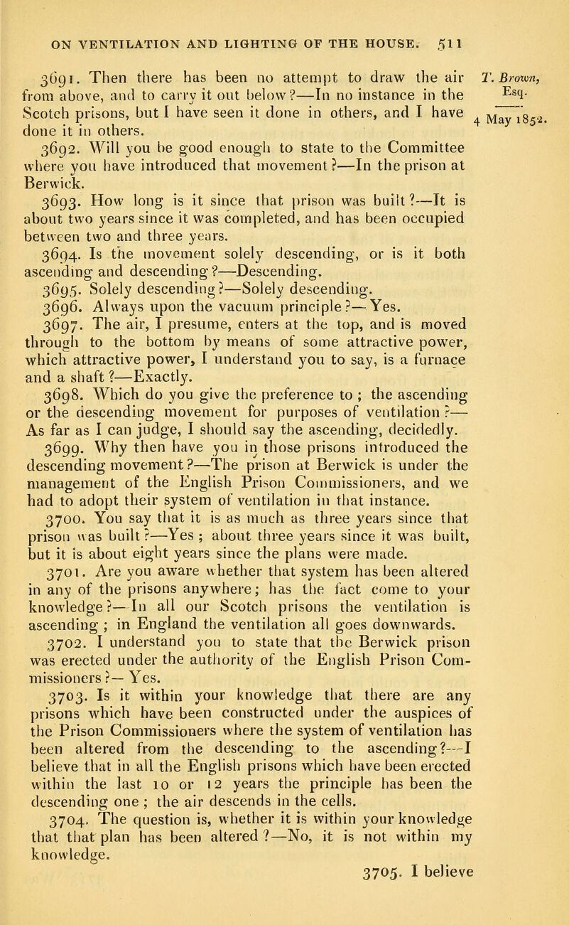 3O91. Then there has been no attempt to draw the air T. Brown, from above, and to carry it out below?—In no instance in the Es(l- Scotch prisons, but I have seen it done in others, and I have Mav 1W2. done it in others. 3692. Will you be good enough to state to the Committee where you have introduced that movement ?—In the prison at Berwick. 3693. How long is it since that prison was built ?—It is about two years since it was completed, and has been occupied between two and three years. 3694. Is the movement solely descending, or is it both ascending and descending?—Descending. 3695. Solely descending?—Solely descending. 3696. Always upon the vacuum principle?—Yes. 3697. The air, I presume, enters at the top, and is moved through to the bottom by means of some attractive power, which attractive power, I understand you to say, is a furnace and a shaft ?—Exactly. 3698. Which do you give the preference to ; the ascending or the descending movement for purposes of ventilation ?— As far as I can judge, I should say the ascending, decidedly. 3699. Why then have you in those prisons introduced the descending movement?—The prison at Berwick is under the management of the English Prison Commissioners, and we had to adopt their system of ventilation in that instance. 3700. You say that it is as much as three years since that prison was built ?—Yes ; about three years since it was built, but it is about eight years since the plans were made. 3701. Are you aware whether that system has been altered in any of the prisons anywhere; has the fact come to your knowledge ?—In all our Scotch prisons the ventilation is ascending ; in England the ventilation all goes downwards. 3702. I understand you to state that the Berwick prison was erected under the authority of the English Prison Com- missioners ?— Yes. 3703. Is it within your knowledge that there are any prisons which have been constructed under the auspices of the Prison Commissioners where the system of ventilation has been altered from the descending to the ascending?—I believe that in all the English prisons which have been erected within the last 10 or 12 years the principle has been the descending one ; the air descends in the cells. 3704. The question is, whether it is within your knowledge that that plan has been altered?—No, it is not within my knowledge. 3705. I believe