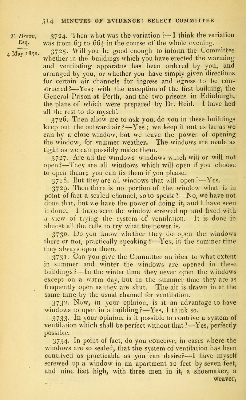 T. Bro-am, 3724. Then what was the variation ?— I think the variation Es(l- was from 63 to 66k in the course of the whole evening. AMavT852. 3725« Will jou be good enough to inform the Committee whether in the buildings which you have erected the warming and ventilating apparatus has been ordered by you, and arranged by you, or whether you have simply given directions for certain air channels for ingress and egress to be con- structed ?—-Yes; with the exception of the first building, the General Prison at Perth, and the two prisons in Edinburgh, the plans of which were prepared by Dr. Reid. I have had all rhe rest to do myself. 3726. Then allow me to ask you, do you in these buildings keep out the outward air ?—Yes ; we keep it out as far as we can by a close window, but we leave the power of opening the window, for summer weather. The windows are made as tight as we can possibly make them. 3727. Are all the windows windows which will or will not open?—They are all windows which will open if you choose to open them ; you can fix them if you please. 3728. But they are all windows that will open ?—Yes. 3729. Then there is no portion of the window what is in point of fact a sealed channel, so to speak?—No, we have not done that, but we have the power of doing it, and I have seen it done. I have seen the window screwed up and fixed with a view of trying the system of ventilation. It is done in almost all the cells to try what the power is. 3730. Do you know whether they do open the windows there or not, practically speaking ?—Yes, in the summer time they always open them. 3731. Can you give the Committee an idea to what extent in summer and winter the windows are opened in these buildings ?—In the winter time they never open the windows except on a warm day, but in the summer time they are as frequently open as they are shut. The air is drawn in at the same time by the usual channel for ventilation. 3732. Now, in your opinion, is it an advantage to have windows to open in a building?—Yes, I think so. 3733. In your opinion, is it possible to contrive a system of ventilation which shall be perfect without that?—Yes, perfectly possible. 3734. In point of fact, do you conceive, in cases where the windows are so sealed, that the system of ventilation has been contrived as practicable as you can desire?—I have myself screwed up a window in an apartment 12 feet by seven feet, and nine feet high, with three men in it, a shoemaker, a weaver,