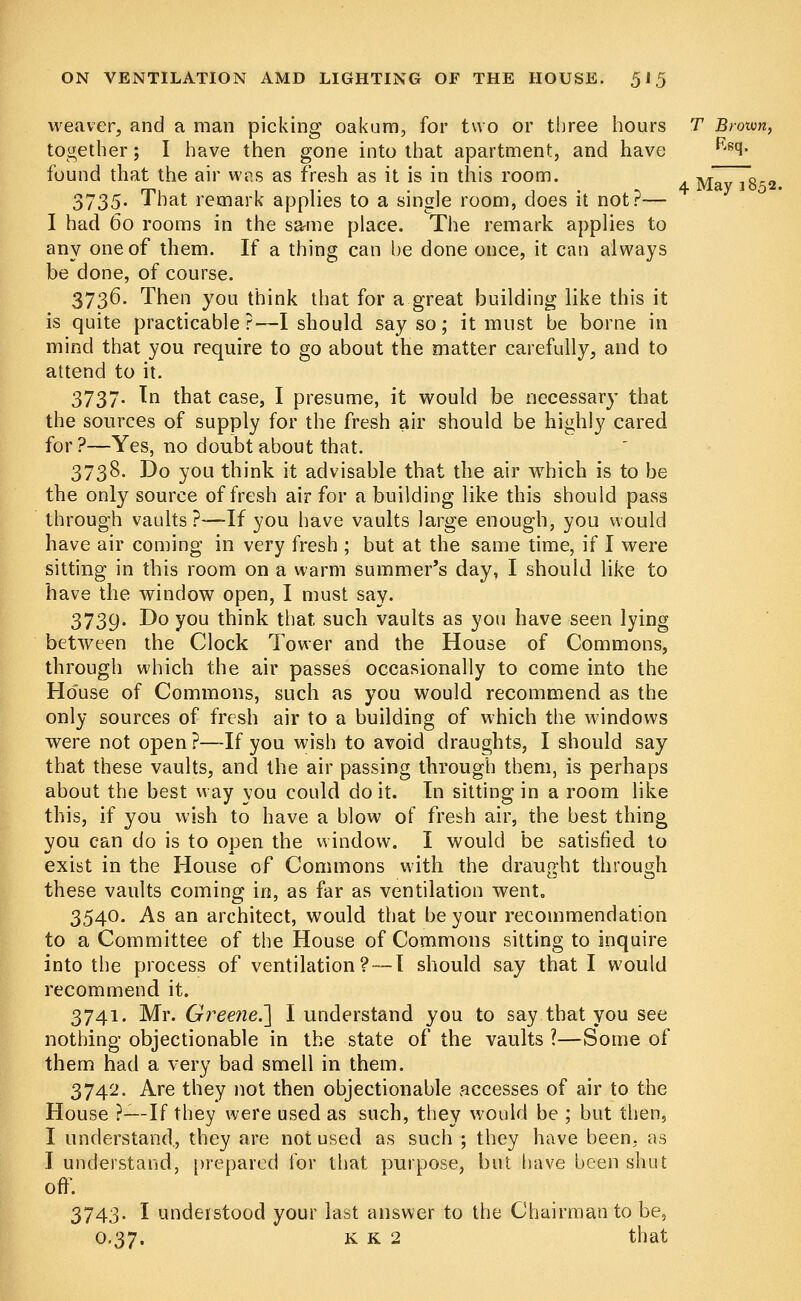 weaver, and a man picking oakum, for two or three hours T Brown, together; I have then gone into that apartment, and have Rscl- found that the air was as fresh as it is in this room. 3735- That remark applies to a single room, does it not?— I had 60 rooms in the same place. The remark applies to any one of them. If a thing can be done once, it can always be done, of course. 3736. Then you think that for a great building like this it is quite practicable?—I should say so; it must be borne in mind that you require to go about the matter carefully, and to attend to it. 3737. In that case, I presume, it would be necessary that the sources of supply for the fresh air should be highly cared for ?—Yes, no doubt about that. 3738. Do you think it advisable that the air which is to be the only source of fresh air for a building like this should pass through vaults?—If you have vaults large enough, you would have air coming in very fresh ; but at the same time, if I were sitting in this room on a warm summer's day, I should like to have the window open, I must say. 3739. Do you think that such vaults as you have seen lying between the Clock Tower and the House of Commons, through which the air passes occasionally to come into the Ho'use of Commons, such as you would recommend as the only sources of fresh air to a building of which the windows were not open ?—If you wish to avoid draughts, I should say that these vaults, and the air passing through them, is perhaps about the best way you could doit. In sitting in a room like this, if you wish to have a blow of fresh air, the best thing you can do is to open the window. I would be satisfied to exist in the House of Commons with the draught through these vaults coming in, as far as ventilation went. 3540. As an architect, would that be your recommendation to a Committee of the House of Commons sitting to inquire into the process of ventilation? — I should say that I would recommend it. 3741. Mr. Greene.'] I understand you to say that you see nothing objectionable in the state of the vaults ?—Some of them had a very bad smell in them. 3742. Are they not then objectionable accesses of air to the House ?—-If they were used as such, they would be ; but then, I understand, they are not used as such ; they have been, as I understand, prepared for that purpose, but have been shut off. 3743. I understood your last answer to the Chairman to be, 0.37. k k 2 that