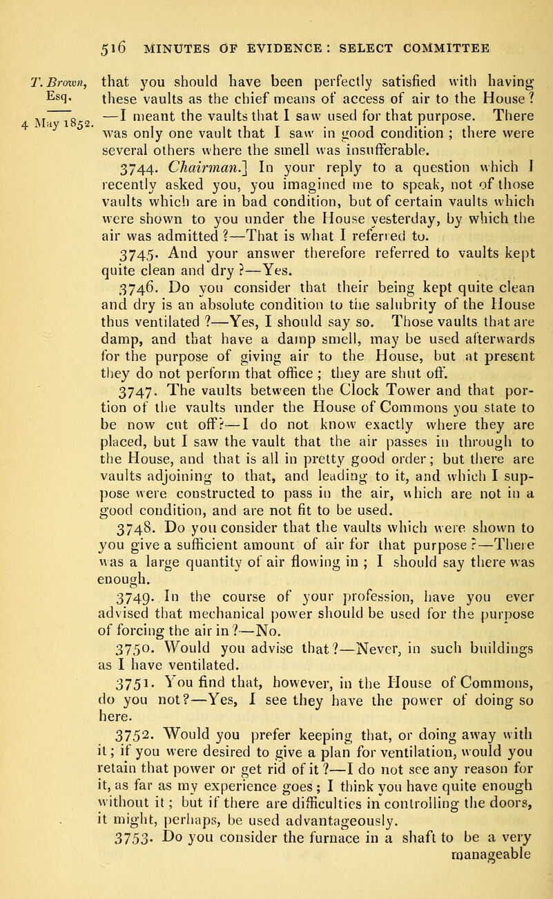 T. Brown, that you should have been perfectly satisfied with having Es9« these vaults as the chief means of access of air to the House ? ,T ~V„ —I meant the vaults that I saw used for that purpose. There 4 May 1852. . , r. ^ , was only one vault that I saw in good condition ; there were several others where the smell was insufferable. 3744. Chairman.^ In your reply to a question which I recently asked you, you imagined me to speak, not of those vaults which are in bad condition, but of certain vaults which were shown to you under the House yesterday, by which the air was admitted ?—That is what I referred to. 3745. And your answer therefore referred to vaults kept quite clean and dry ?—Yes. 3746. Do you consider that their being kept quite clean and dry is an absolute condition to the salubrity of the House thus ventilated ?—Yes, I should say so. Those vaults that are damp, and that have a damp smell, may be used afterwards for the purpose of giving air to the House, but at present they do not perform that office ; they are shut off. 3747. The vaults between the Clock Tower and that por- tion of the vaults under the House of Commons you state to be now cut off?—I do not know exactly where they are placed, but I saw the vault that the air passes in through to the House, and that is all in pretty good order; but there are vaults adjoining to that, and leading to it, and which I sup- pose were constructed to pass in the air, which are not in a good condition, and are not fit to be used. 3748. Do you consider that the vaults which were shown to you give a sufficient amount of air for that purpose ?—There was a large quantity of air flowing in ; I should say there was enough. 3749. In the course of your profession, have you ever advised that mechanical power should be used for the purpose of forcing the air in ?—No. 3750. Would you advise that?—Never, in such buildings as I have ventilated. 3751. You find that, however, in the House of Commons, do you not?—Yes, I see they have the power of doing so here. 3752. Would you prefer keeping that, or doing away with it; if you were desired to give a plan for ventilation, would you retain that power or get rid of it ?—I do not see any reason for it, as. far as my experience goes ; I think you have quite enough without it; but if there are difficulties in controlling the doors, it might, perhaps, be used advantageously. 3753. Do you consider the furnace in a shaft to be a very manageable