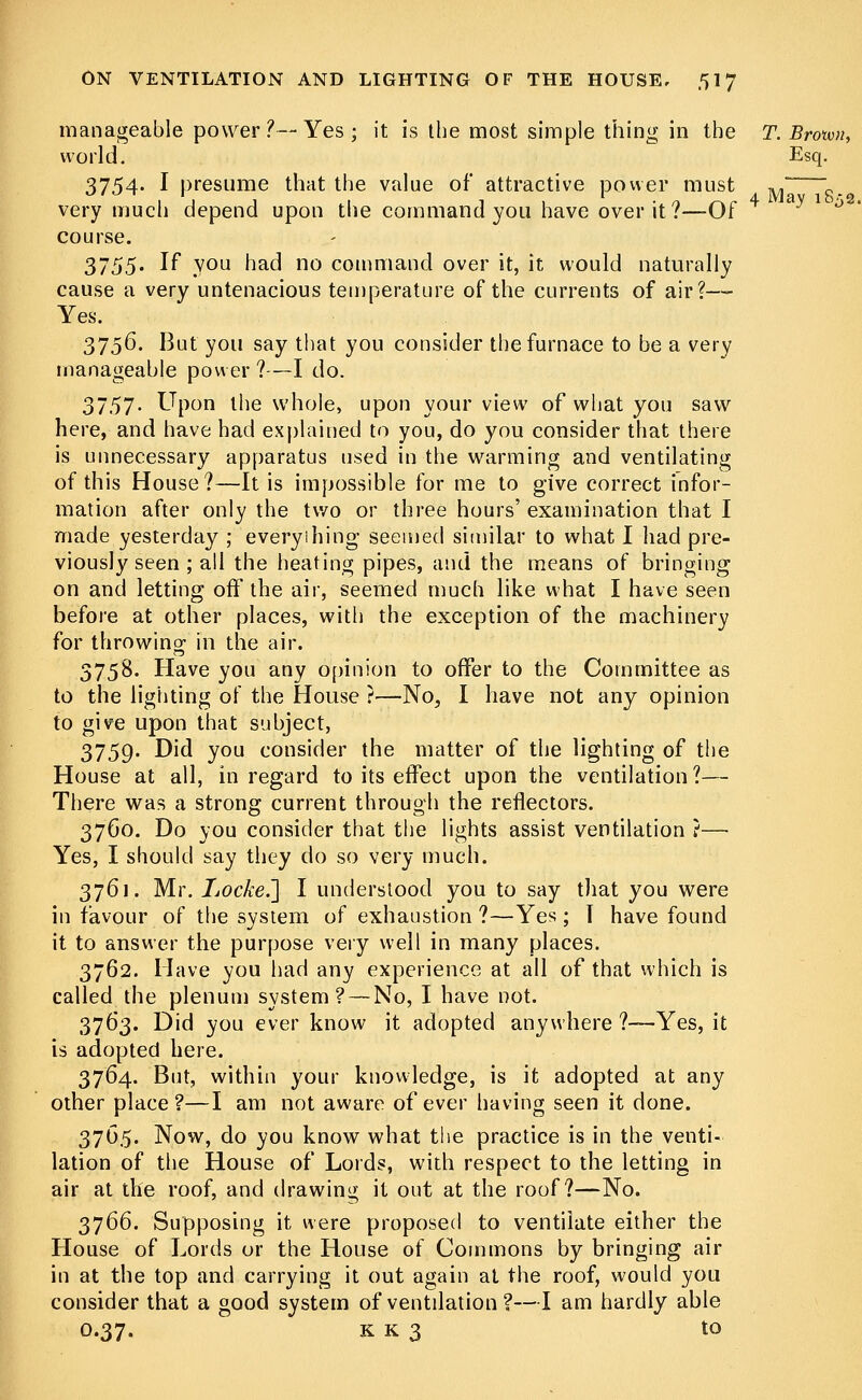 manageable power ?— Yes ; it is the most simple thing in the T. Broivn, world. Esq. 3754. I presume that the value of attractive power must ^ „ very much depend upon the command you have over it?—Of course. 3755. If you had no command over it, it would naturally cause a very untenacious temperature of the currents of air?—- Yes. 3756. But you say that you consider the furnace to be a very manageable power ?—I do. 3757. Upon the whole, upon your view of what you saw here, and have had explained to you, do you consider that there is unnecessary apparatus used in the warming and ventilating of this House?—It is impossible for me to give correct infor- mation after only the two or three hours' examination that I made yesterday ; everyihing seemed similar to what I had pre- viously seen ; all the heating pipes, and the means of bringing on and letting off the air, seemed much like what I have seen before at other places, with the exception of the machinery for throwing in the air. 3758. Have you any opinion to offer to the Committee as to the lighting of the House ?—No, I have not any opinion to give upon that subject, 3759. Did you consider the matter of the lighting of the House at all, in regard to its effect upon the ventilation ?— There was a strong current through the reflectors. 3760. Do you consider that the lights assist ventilation ?— Yes, I should say they do so very much. 3761. Mr. Locke.'] I understood you to say that you were in favour of the system of exhaustion ?—Yes ; I have found it to answer the purpose very well in many places. 3762. Have you had any experience at all of that which is called the plenum system? — No, I have not. 3763. Did you ever know it adopted anywhere ?—Yes, it is adopted here. 3764. But, within your knowledge, is it adopted at any other place?—I am not aware of ever having seen it done. 3765. Now, do you know what the practice is in the venti- lation of the House of Lords, with respect to the letting in air at the roof, and drawing it out at the roof?—No. 3766. Supposing it were proposed to ventilate either the House of Lords or the House of Commons by bringing air in at the top and carrying it out again at the roof, would you consider that a good system of ventilation ?—I am hardly able