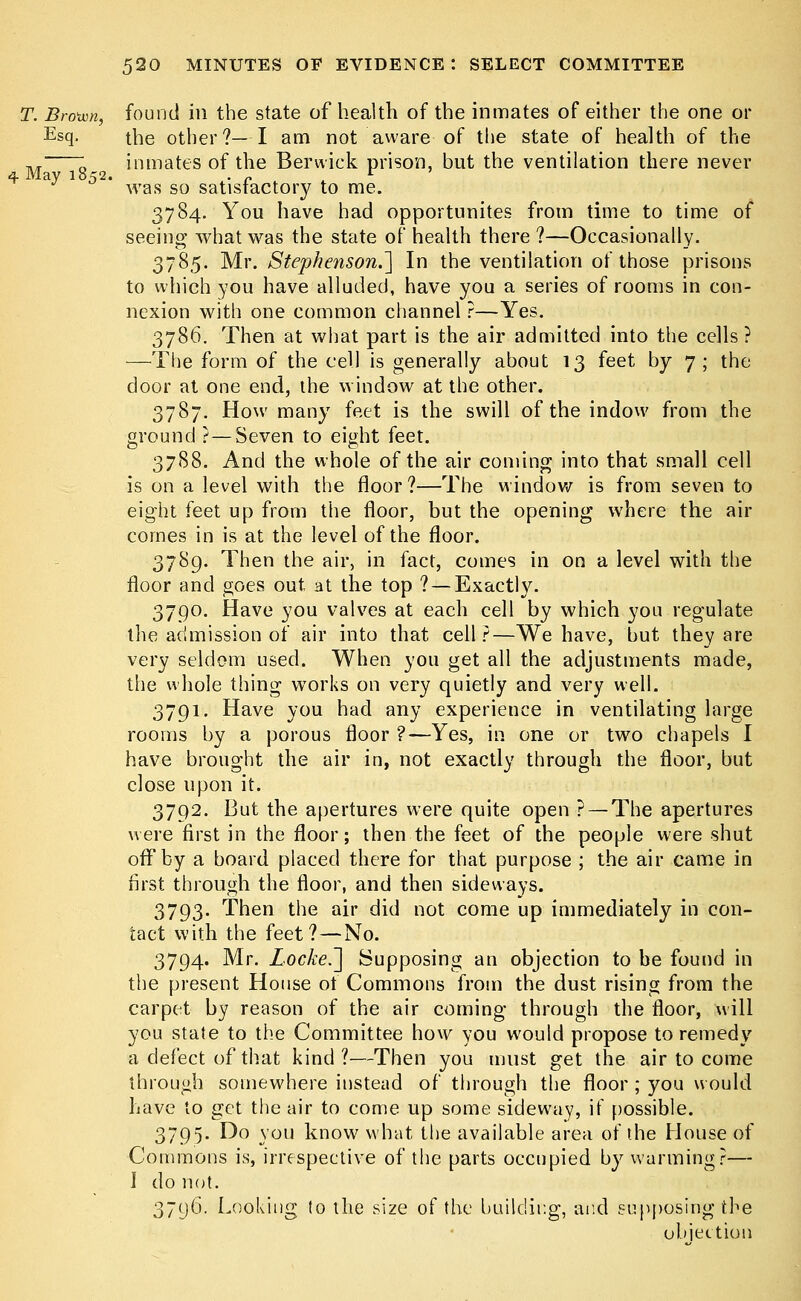 T. Broivn, found in the state of health of the inmates of either the one or Esq- the other?—I am not aware of the state of health of the ,, ; inmates of the Berwick prison, but the ventilation there never 4 May 1852. . r r ' was so satisfactory to me. 3784. You have had opportunites from time to time of seeing what was the state of health there ?—Occasionally. 3785. Mr. Stephenson.] In the ventilation of those prisons to which you have alluded, have you a series of rooms in con- nexion with one common channel ?—Yes. 3786. Then at what part is the air admitted into the cells ? —The form of the cell is generally about 13 feet by 7; the door at one end, the window at the other. 3787. How many feet is the swill of the indow from the ground ? — Seven to eight feet. 3788. And the whole of the air coming into that small cell is on a level with the floor?—The window is from seven to eight feet up from the floor, but the opening where the air comes in is at the level of the floor. 3789. Then the air, in fact, comes in on a level with the floor and goes out, at the top ? —Exactly. 3790. Have you valves at each cell by which you regulate the admission of air into that cell?—We have, but they are very seldom used. When you get all the adjustments made, the whole thing works on very quietly and very well. 3791. Have you had any experience in ventilating large rooms by a porous floor ?—Yes, in one or two chapels I have brought the air in, not exactly through the floor, but close upon it. 3792. But the apertures were quite open ? — The apertures were first in the floor; then the feet of the people were shut off by a board placed there for that purpose ; the air came in first through the floor, and then sideways. 3793. Then the air did not come up immediately in con- tact with the feet?—No. 3794. Mr. Locke.~\ Supposing an objection to be found in the present House of Commons from the dust rising from the carpet by reason of the air coming through the floor, will you state to the Committee how you would propose to remedy a defect of that kind?—Then you must get the air to come through somewhere instead of through the floor ; you would have to get the air to come up some sideway, if possible. 3795. Do you know what the available area of the House of Commons is, irrespective of the parts occupied by warming?— I do not. 379(f). Looking to the size of the building, and supposing the objection