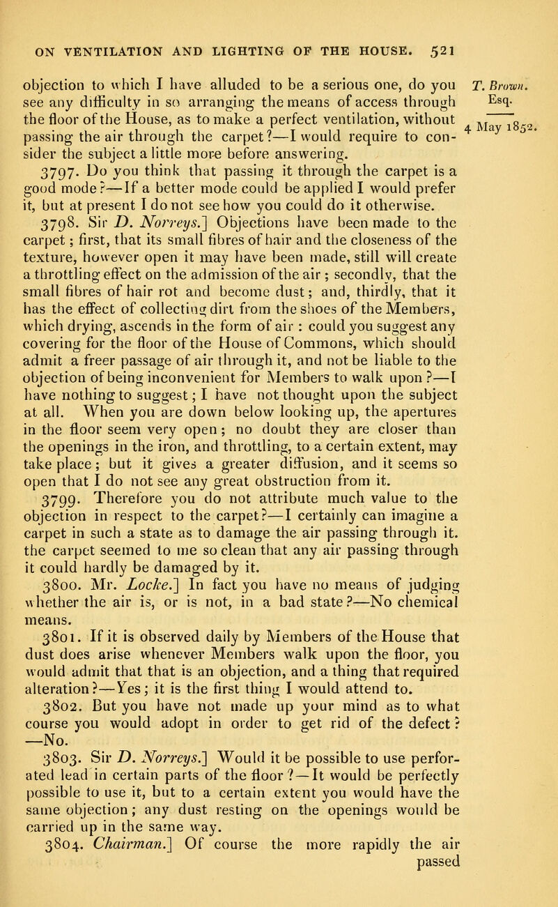 objection to which I have alluded to be a serious one, do you T. Brown. see any difficulty in so arranging the means of access through Es(l- the floor of the House, as to make a perfect ventilation, without ,T ~0 „ passing the air through the carpet t—1 would require to con- sider the subject a little more before answering. 3797. Do you think that passing it through the carpet is a good mode?—If a better mode could be applied I would prefer it, but at present I do not see how you could do it otherwise. 3798. Sir D. NorreysJ] Objections have been made to the carpet; first, that its small fibres of hair and the closeness of the texture, however open it may have been made, still will create a throttling effect on the admission of the air; secondly, that the small fibres of hair rot and become dust; and, thirdly, that it has the effect of collecting dirt from the shoes of the Members, which drying, ascends in the form of air: could you suggest any covering for the floor of the House of Commons, which should admit a freer passage of air through it, and not be liable to the objection of being inconvenient for Members to walk upon ?—I have nothing to suggest; I have not thought upon the subject at all. When you are down below looking up, the apertures in the floor seem very open; no doubt they are closer than the openings in the iron, and throttling, to a certain extent, may take place; but it gives a greater diffusion, and it seems so open that I do not see any great obstruction from it. 3799. Therefore you do not attribute much value to the objection in respect to the carpet?—I certainly can imagine a carpet in such a state as to damage the air passing through it. the carpet seemed to me so clean that any air passing through it could hardly be damaged by it. 3800. Mr. Locke.'] In fact you have no means of judging whether the air is, or is not, in a bad state?—No chemical means. 3801. If it is observed daily by Members of the House that dust does arise whenever Members walk upon the floor, you would admit that that is an objection, and a thing that required alteration?—Yes; it is the first thing I would attend to. 3802. But you have not made up your mind as to what course you would adopt in order to get rid of the defect ? —No. 3803. Sir D. Norreys.] Would it be possible to use perfor- ated lead in certain parts of the floor? — It would be perfectly possible to use it, but to a certain extent you would have the same objection; any dust resting on the openings would be carried up in the same way. 3804. Chairman.'] Of course the more rapidly the air passed