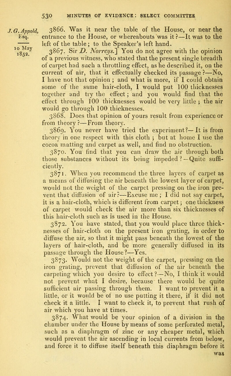 J.G.Appold, 3866. Was it near the table of the House, or near the Esq. entrance to the House, or whereabouts was it?— It was to the —— left of the table; to the Speaker's left hand. J°8 ay 3867. S'w D. Norreys.~] You do not agree with the opinion of a previous witness, who stated that the present single breadth of carpet had such a throttling effect, as he described it, on the current of air, that it effectually checked its passage ?—No, I have not that opinion ; and what is more, if I could obtain some of the same hair-cloth, I would put 100 thicknesses together and try the effect; and you would find that the effect through 100 thicknesses would be very little ; the air would go through 100 thicknesses. 3868. Does that opinion of yours result from experience or from theory ?—From theory. 3869. You never have tried the experiment?—It is from theory in one respect with this cloth ; but at home I use the cocoa matting and carpet as well, and find no obstruction. 3870. You find that you can draw the air through both those substances without its being impeded ?—Quite suffi- ciently. 3871. When you recommend the three layers of carpet as a means of diffusing the air beneath the lowest layer of carpet, would not the weight of the carpet pressing on the iron pre- vent that diffusion of air?—Excuse me ; I did not say carpet, it is a hair-cloth, which is different from carpet; one thickness of carpet would check the air more than six thicknesses of this hair-cloth such as is used in the House. 3872. You have stated, that you would place three thick- nesses of hair-cloth on the present iron grating, in order to diffuse the air, so that it might pass beneath the lowest of the layers of hair-cloth, and be more generally diffused in its passage through the House?—Yes. 3873. Would not the weight of the carpet, pressing on the iron grating, prevent that diffusion of the air beneath the carpeting which you desire to effect?—No, I think it would not prevent what I desire, because there would be quite sufficient air passing through them. I want to prevent it a little, or it would be of no use putting it there, if it did not check it a little. I want to check it, to prevent that rush of air which you have at times. 3874. What would be your opinion of a division in the chamber under the House by means of some perforated metal, such as a diaphragm of zinc or any cheaper metal, which would prevent the air ascending in local currents from below, and force it to diffuse itself beneath this diaphragm before it was