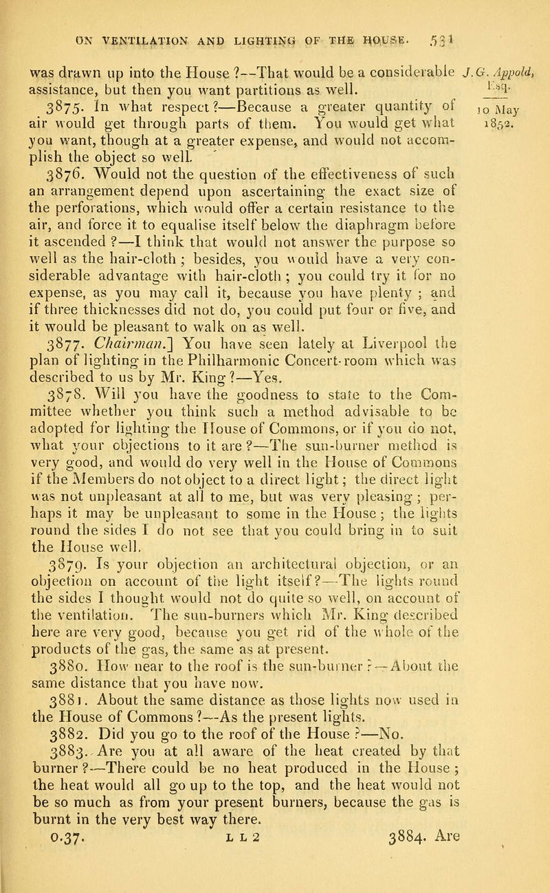 was drawn up into the House ?—That would be a considerable J.G, Appold, assistance, but then you want partitions as well. *-'-s;l- 3875. in what respect?—Because a greater quantity of ]Q May air would get through parts of them. You would get what 1852. you want, though at a greater expense, and would not accom- plish the object so well. 3876. Would not the question of the effectiveness of such an arrangement depend upon ascertaining the exact size of the perforations, which would offer a certain resistance to the air, and force it to equalise itself below the diaphragm before it ascended ?—I think that would not answer the purpose so well as the hair-cloth ; besides, you would have a very con- siderable advantage with hair-cloth ; you could try it for no expense, as you may call it, because you have plenty ; and if three thicknesses did not do, you could put four or five, and it would be pleasant to walk on as well. 3877. Chair man.\ You have seen lately at Liverpool the plan of lighting in the Philharmonic Concert-room which was described to us by Mr. King 1—Yes. 3878. Will you have the goodness to state to the Com- mittee whether you think such a method advisable to be adopted for lighting the House of Commons, or if you do not, what your objections to it are ?—The sun-burner method is very good, and would do very well in the House of Commons if the Members do not object to a direct light; the direct light was not unpleasant at all to me, but was very pleasing ; per- haps it may be unpleasant to some in the House; the lights round the sides I do not see that you could bring in to suit the House well. 3879. Is your objection an architectural objection, or an objection on account of the light itself?—The lights round the sides I thought would not do quite so well, on account of the ventilation. The sun-burners which Mr. King described here are very good, because you get rid of the whole of the products of the gas, the same as at present. 3880. How near to the roof is the sun-burner r— About the same distance that you have now. 3881. About the same distance as those lights now used in the House of Commons ?—As the present lights. 3882. Did you go to the roof of the House ?—No. 3883. Are you at all aware of the heat created by that burner?—There could be no heat produced in the House ; the heat would all go up to the top, and the heat would not be so much as from your present burners, because the gas is burnt in the very best way there. 0.37. l l 2 3884. Are