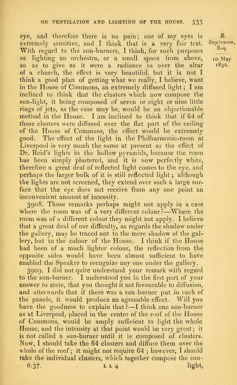 eye, and therefore there is no pain; one of my eyes is R- extremely sensitive, and I think that is a very fair test. Stephenson, With regard to the sun-burners, I think, for such purposes bq' as lighting- an orchestra, or a small space from above, 10 May so as to give as it were a radiance as over the altar 1852. of a church, the effect is very beautiful, but it is not I think a good plan of getting what we really, I believe, want in the House of Commons, an extremely diffused light; I am inclined to think that the clusters which now compose the sun-light, it being composed of seven or eight or nine little rings of jets, as the case may be, would be an objectionable method in the House. I am inclined to think that if 64 of those clusters were diffused over the flat part of the ceiling of the House of Commons, the effect would be extremely good. The effect of the light in the Philharmonic-room at Liverpool is very much the same at present as the effect of Dr. Reid's lights in the hollow pyramids, because the room has been simply plastered, and it is now perfectly white, therefore a great deal of reflected light comes to the eye, and perhaps the larger bulk of it is still reflected light; although the lights are not screened, they extend over such a large sur- face that the eye does not receive from any one point an inconvenient amount of intensity. 3908. Those remarks perhaps might not apply in a case where the room was of a very different colour?—Where the room was of a different colour they might not apply. I believe that a great deal of our difficulty, as regards the shadow under the gallery, may be traced not to the mere shadow of the gal- lery, but to the colour of the House. I think if the House had been of a much lighter colour, the reflection from the opposite sides would have been almost sufficient to have enabled the Speaker to recognize any one under the gallery. 3909. I did not quite understand your remark with regard to the sun-burner. I understood you in the first part of your answer to state, that you thought it not favourable to diffusion, and afterwards that if there was a sun-burner put in each of the panels, it would produce an agreeable effect. Will you have the goodness to explain that?—I think one sun-burner as at Liverpool, placed in the centre of the roof of the House of Commons, would be amply sufficient to light the whole House, and the intensity at that point would be very great; it is not called a sun-burner until it is composed of clusters. Now, I should take the 64 clusters and diffuse them over the whole of the roof; it might not require 64 ; however, I should take the individual clusters, which together compose the sun- O.37. l l 4 light,