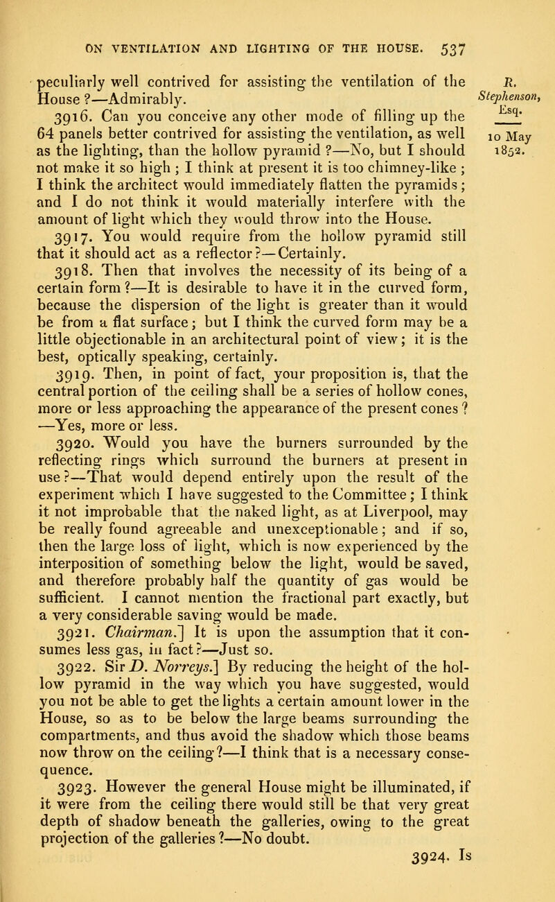 peculiarly well contrived for assisting the ventilation of the R. House ?—Admirably. Stephenson, 3916. Can you conceive any other mode of filling up the <sq* 64 panels better contrived for assisting the ventilation, as well 10 May as the lighting, than the hollow pyramid ?—No, but I should 1852. not make it so high ; I think at present it is too chimney-like ; I think the architect would immediately flatten the pyramids; and I do not think it would materially interfere with the amount of light which they would throw into the House. 3917. You would require from the hollow pyramid still that it should act as a reflector?—Certainly. 3918. Then that involves the necessity of its being of a certain form?—It is desirable to have it in the curved form, because the dispersion of the light is greater than it would be from a flat surface; but I think the curved form may be a little objectionable in an architectural point of view; it is the best, optically speaking, certainly. 3919. Then, in point of fact, your proposition is, that the central portion of the ceiling shall be a series of hollow cones, more or less approaching the appearance of the present cones ? —Yes, more or less. 3920. Would you have the burners surrounded by the reflecting rings which surround the burners at present in use?—That would depend entirely upon the result of the experiment which I have suggested to the Committee; I think it not improbable that the naked light, as at Liverpool, may be really found agreeable and unexceptionable; and if so, then the large loss of light, which is now experienced by the interposition of something below the light, would be saved, and therefore probably half the quantity of gas would be sufficient. I cannot mention the fractional part exactly, but a very considerable saving would be made. 3921. Chairman.'] It is upon the assumption that it con- sumes less gas, in fact?—Just so. 3922. SirD. Norreys.] By reducing the height of the hol- low pyramid in the way which you have suggested, would you not be able to get the lights a certain amount lower in the House, so as to be below the large beams surrounding the compartments, and thus avoid the shadow which those beams now throw on the ceiling?—I think that is a necessary conse- quence. 3923. However the general House might be illuminated, if it were from the ceiling there would still be that very great depth of shadow beneath the galleries, owing to the great projection of the galleries?—No doubt. 3924. Is