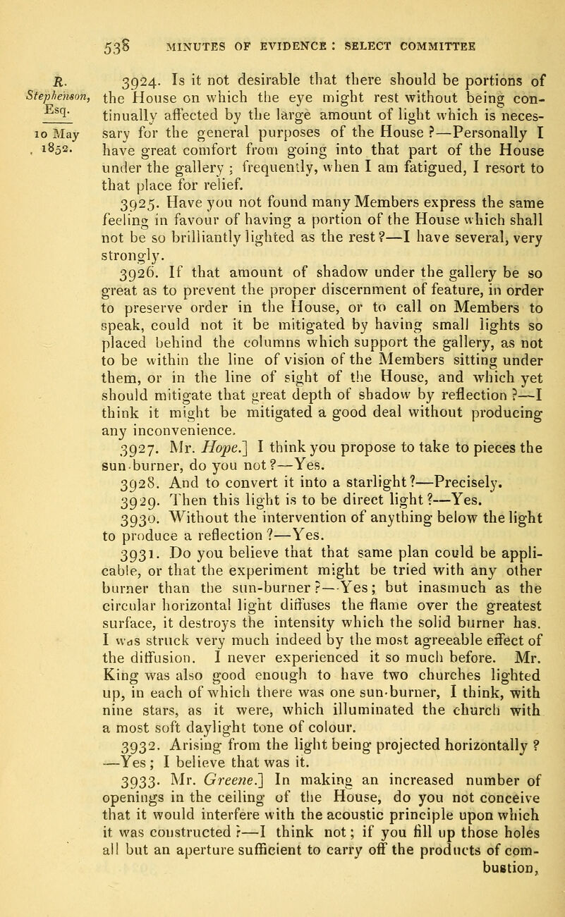 R. 3924. Is it not desirable that there should be portions of Stephenson, the House on which the eye might rest without being con- Esq> tinually affected by the large amount of light which is neces- 10 May sary for the general purposes of the House ?—Personally I , 1852. have great comfort from going into that part of the House under the gallery ; frequently, when I am fatigued, I resort to that place for relief. 3925. Have you not found many Members express the same feeling in favour of having a portion of the House which shall not be so brilliantly lighted as the rest?—I have several, very strongly. 3926. If that amount of shadow under the gallery be so great as to prevent the proper discernment of feature, in order to preserve order in the House, or to call on Members to speak, could not it be mitigated by having small lights so placed behind the columns which support the gallery, as not to be within the line of vision of the Members sitting under them, or in the line of sight of the House, and which yet should mitigate that great depth of shadow by reflection ?—I think it might be mitigated a good deal without producing any inconvenience. 3927. Mr. Hope.'] I think you propose to take to pieces the sun burner, do you not?—Yes. 3928. And to convert it into a starlight?—Precisely. 3929. Then this light is to be direct light?—Yes. 3930. Without the intervention of anything below the light to produce a reflection ?—Yes. 3931. Do you believe that that same plan could be appli- cable, or that the experiment might be tried with any other burner than the sun-burner ?—Yes; but inasmuch as the circular horizontal light diffuses the flame over the greatest surface, it destroys the intensity which the solid burner has. I vvas struck very much indeed by the most agreeable effect of the diffusion. I never experienced it so much before. Mr. King was also good enough to have two churches lighted up, in each of which there was one sun-burner, I think, with nine stars, as it were, which illuminated the church with a most soft daylight tone of colour. 3932. Arising from the light being projected horizontally ? —Yes; I believe that was it. 3933. Mr. Greene.'] In making an increased number of openings in the ceiling of the House, do you not conceive that it would interfere with the acoustic principle upon which it was constructed r—I think not; if you fill up those holes all but an aperture sufficient to carry off the products of com- bustion,