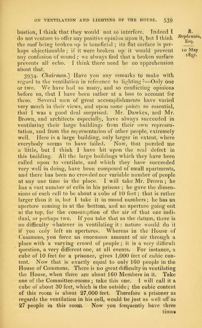 bustion, I think that they would not so interfere. Indeed I -R- do not venture to offer any positive opinion upon it, but 1 think Stephenson, the roof being broken up is beneficial ; its flat surface is per- _ haps objectionable; if it were broken up it would prevent 10 May any confusion of sound ; we always find that a broken surface lb5.2- prevents all echo. I think there need be no apprehension about that. 3934. Chairman.'] Have you any remarks to make with regard to the ventilation in reference to lighting ?—Only one or two. We have had so many, and so conflicting- opinions before us, that I have been rather at a loss to account for them. Several men of great accomplishments have varied very much in their views, and upon some points so essential, that 1 was a good deal surprised. Mr. Dawkes, and Mr. Brown, and architects especiall}7, have always succeeded in ventilating their large buildings from their own represen- tation, and from the representation of other people, extremely well. Here is a large building, only larger in extent, where everybody seems to have failed. Now, that puzzled me a little, but I think 1 have hit upon the real defect in this building. All the large buildings which they have been called upon to ventilate, and which they have succeeded very well in doing, have been composed of small apartments, and there has been no crowded nor variable number of people at any one time in the place. I will take Mr. Brown ; he has a vast number of cells in his prisons ; he gave the dimen- sions of each cell to be about a cube of 10 feet; that is rather larger than it is, but I take it in round numbers; he has an aperture coming in at the bottom, and an aperture going out at the top, for the consumption of the air of that one indi- dual, or perhaps two. If you take that as the datum, there is no difficulty whatever in ventilating it; nature would do it if you only left an apertures. Whereas in the House of Commons, you force an enormous amount of air through a place with a varying crowd of people ; it is a very difficult question, a very different one, at all events. For instance, a cube of 10 feet for a prisoner, gives 1,000 feet of cubic con- tent. Now that is exactly equal to only 160 people in the House of Commons. There is no great difficulty in ventilating the House, when there are about 160 Members in it. Take one of the Committee-rooms j take this one. I will call it a cube of about 30 feet, which is the outside; the cubic content of this room is about 27,000 feet. Therefore a prisoner as regards the ventilation in his cell, would be just as well off as 27 people in this room. Now you frequently have three time*