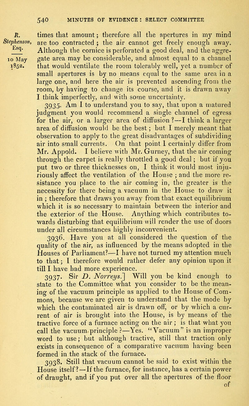 times that amount; therefore all the apertures in my mind are too contracted ; the air cannot get freely enough away. Although the cornice is perforated a good deal, and the aggre- 10 May gate area may be considerable, and almost equal to a channel i852« that would ventilate the room tolerably well, yet a number of small apertures is by no means equal to the same area in a large one, and here the air is prevented ascending from the room, by having to change its course, and it is drawn away I think imperfectly, and with some uncertainty. 3935. Am I to understand you to say, that upon a matured judgment you would recommend a single channel of egress for the air, or a larger area of diffusion ?—I think a larger area of diffusion would be the best; but I merely meant that observation to apply to the. great disadvantages of subdividing air into small currents. On that point 1 certainly differ from Mr. Appold. I believe with Mr. Gurney, that the air coming through the carpet is really throttled a good deal; but if you put two or three thicknesses on, I think it would most inju- riously affect the ventilation of the House ; and the more re- sistance you place to the air coming in, the greater is the necessity for there being a vacuum in the House to draw it in ; therefore that draws you away from that exact equilibrium which it is so necessaiy to maintain between the interior and the exterior of the House. Anything which contributes to- wards disturbing that equilibrium will render the use of doors under all circumstances highly inconvenient. 3936. Have you at all considered the question of the quality of the air, as influenced by the means adopted in the Houses of Parliament?—I have not turned my attention much to that; I therefore would rather defer any opinion upon it till I have had more experience. 3937. Sir D. Norreys^] Will you be kind enough to state to the Committee what you consider to be the mean- ing of the vacuum principle as applied to the House of Com- mons, because we are given to understand that the mode by which the contaminated air is drawn off, or by which a cur- rent of air is brought into the House, is by means of the tractive force of a furnace acting on the air ; is that what you call the vacuum,principle ?—Yes. Vacuum is an improper word to use; but although tractive, still that traction only exists in consequence of a comparative vacuum having been formed in the stack of the furnace. 3938. Still that vacuum cannot be said to exist within the House itself?—If the furnace, for instance, has a certain power of draught, and if you put over all the apertures of the floor of