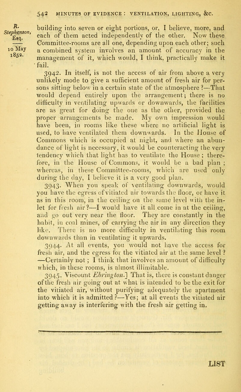 1853. building- into seven or eight portions, or, I believe, more, and each of them acted independently of the other. Now these Committee-rooms are all one, depending upon each other; such 10Q^ay a combined system involves an amount of accuracy in the management of it, which would, I think, practically make it •fail. 3942. In itself, is not the access of air from above a very unlikely mode to give a sufficient amount of fresh air for per- sons sitting below in a certain state of the atmosphere ?—That would depend entirely upon the arrangement; there is no difficulty in ventilating upwards or downwards, the facilities are as great for doing the one as the other, provided the proper arrangements be made. My own impression would have been, in rooms like these where no artificial light is used, to have ventilated them downwards. In the House of Commons which is occupied at night, and where an abun- dance of light is necessary, it would be counteracting the very tendency which that light has to ventilate the House ; there- fore, in the House of Commons, it would be a bad plan ; whereas, in these Committee-rooms, which are used only during the clay, I believe it is a very good plan. 3943. When you speak of ventilating downwards, would you have the egress of vitiated air towards the floor, or have it as in this room, in the ceiling on the same level with the in- let for fresh air?—I would have it all come in at the ceiling, and go out very near the floor. They are constantly in the habit, in coal mines, of carrying the air in any direction they like. There is no more difficulty in ventilating this room downwards than in ventilating it upwards. 3944. At all events, you would not have the access for fresh air, and the egress for the vitiated air at the same level ? —Certainly not; I think that involves an amount of difficulty which, in these rooms, is almost illimitable. 3945. Viscount Ebringion.~] That is, there is constant danger of the fresh air going out at what is intended to be the exit for the vitiated air, without purifying adequately the apartment into which it is admitted ?—Yes; at all events the vitiated air getting away is interfering with the fresh air getting in. LIST