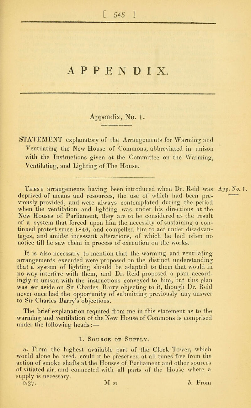 A P P E N D I Appendix, No. 1. STATEMENT explanatory of the Arrangements for Warming and Ventilating the New House of Commons, abbreviated in unison with the Instructions given at the Committee on the Warming, Ventilating, and Lighting of The House. These arrangements having been introduced when Dr. Reid was App, No. 1, deprived of means and resources, the use of which had been pre- — viously provided, and were always contemplated during the period when the ventilation and lighting was under his directions at the New Houses of Parliament, they are to be considered as the result of a system thai forced upon him the necessity of sustaining a con- tinued protest since 1846, and compelled him to act under disadvan- tages, and amidst incessant alterations, of which he had often no notice till he saw them in process of execution on the works. It is also necessary to mention that the warming and ventilating arrangements executed were proposed on the distinct understanding that a system of lighting should be adapted to them that would in no way interfere with them, and Dr. Reid proposed a plan accord- ingly in unison with the instructions conveyed to him, but this plan was set aside on Sir Charles Barry objecting to it, though Dr. Reid never once had the opportunity of submitting previously any answer to Sir Charles Barry's objections. The brief explanation required from me in this statement as to the warming and ventilation of the New House of Commons is comprised under the following heads :— 1. Source of Supply. a. From the highest available part of the Clock Tower, which would alone be used, could it be preserved at all times free from the action of smoke shafts at the Houses of Parliament and other sources of vitiated air, and connected with all parts of the House where a supply is necessary. 0.37. Mm b. From