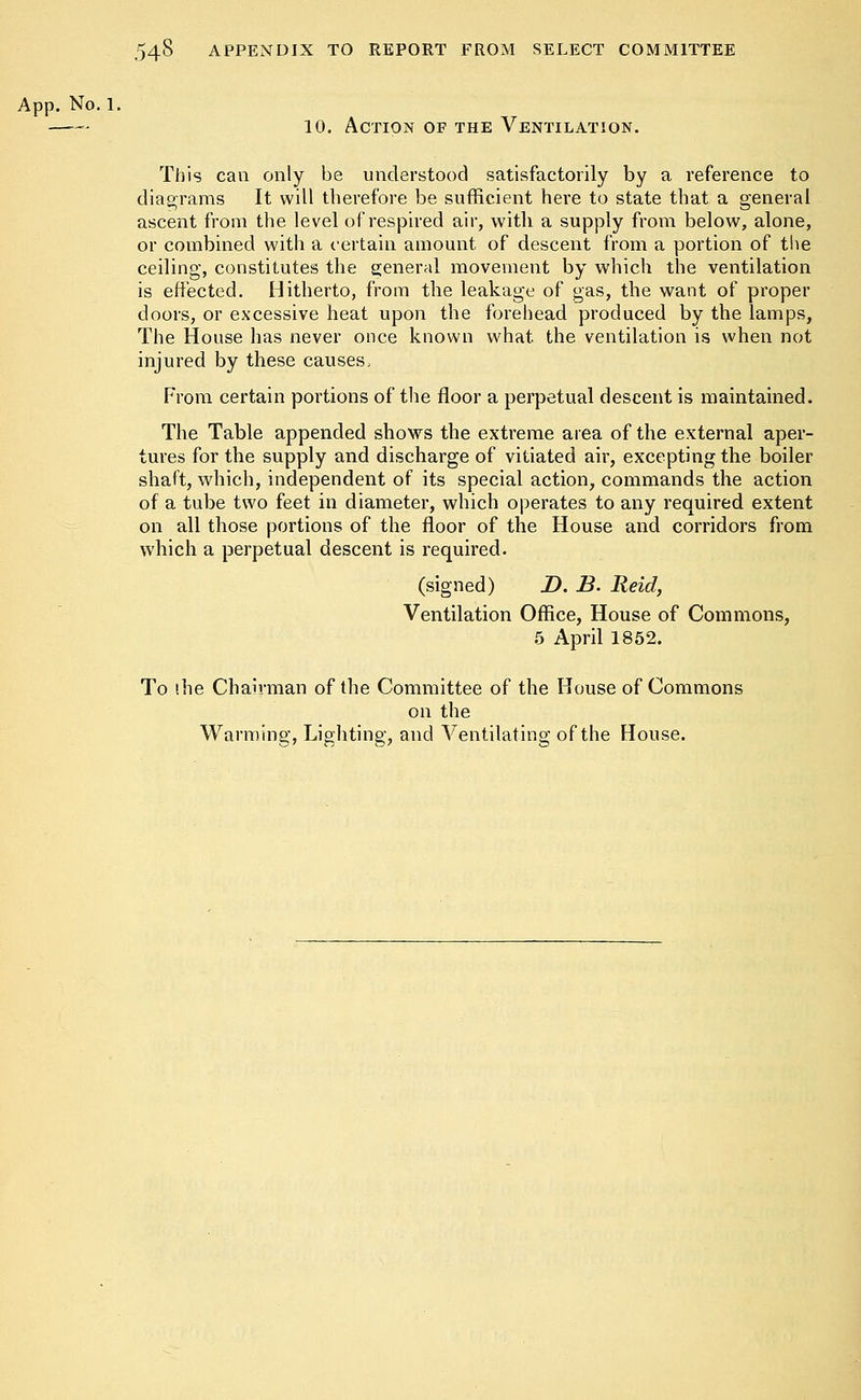 App. No. 1. 10. Action of the Ventilation. This can only be understood satisfactorily by a reference to diagrams It will therefore be sufficient here to state that a general ascent from the level of respired air, with a supply from below, alone, or combined with a certain amount of descent from a portion of the ceiling, constitutes the general movement by which the ventilation is effected. Hitherto, from the leakage of gas, the want of proper doors, or excessive heat upon the forehead produced by the lamps, The House has never once known what, the ventilation is when not injured by these causes, From certain portions of the floor a perpetual descent is maintained. The Table appended shows the extreme area of the external aper- tures for the supply and discharge of vitiated air, excepting the boiler shaft, which, independent of its special action, commands the action of a tube two feet in diameter, which operates to any required extent on all those portions of the floor of the House and corridors from which a perpetual descent is required. (signed) D. B. Reid, Ventilation Office, House of Commons, 5 April 1852. To the Chairman of the Committee of the House of Commons on the Warming, Lighting, and Ventilating of the House.