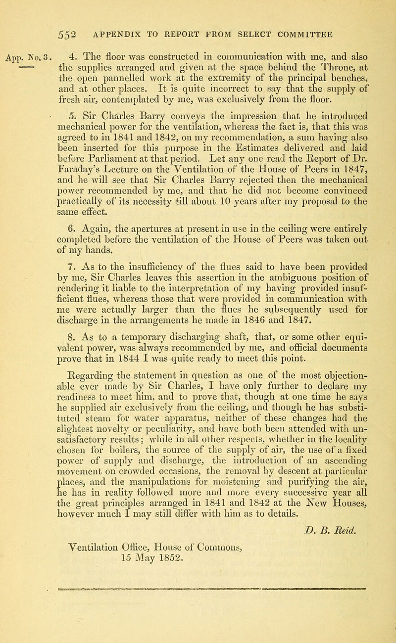Not3. 4. The floor was constructed in communication with me, and also — the supplies arranged and given at the space behind the Throne, at the open pannelled work at the extremity of the principal benches, and at other places. It is quite incorrect to say that the supply of fresh air, contemplated by me, was exclusively from the floor. 5. Sir Charles Barry conveys the impression that he introduced mechanical power for the ventilation, whereas the fact is, that this was agreed to in 1841 and 1842, on my recommendation, a sum having also been inserted for this purpose in the Estimates delivered and laid before Parliament at that period. Let any one read the Report of Dr. Faraday's Lecture on the Ventilation of the House of Peers in 1847, and he will see that Sir Charles Barry rejected then the mechanical power recommended by me, and that he did not become convinced practically of its necessity till about 10 years after my proposal to the same effect. 6. Again, the apertures at present in use in the ceiling were entirely completed before the ventilation of the House of Peers was taken out of my hands. 7. As to the insufficiency of the flues said to have been provided by me, Sir Charles leaves this assertion in the ambiguous position of rendering it liable to the interpretation of my having provided insuf- ficient flues, whereas those that were provided in communication with me were actually larger than the flues he subsequently used for discharge in the arrangements he made in 1846 and 1847. 8. As to a temporary discharging shaft, that, or some other equi- valent power, was always recommended by me, and official documents prove that in 1844 I was quite ready to meet this point. Regarding the statement in question as one of the most objection- able ever made by Sir Charles, I have only further to declare my readiness to meet him, and to prove that, though at one time he says he supplied air exclusively from the ceiling, and though he has substi- tuted steam for water apparatus, neither of these changes had the slightest novelty or peculiarity, and have both been attended with un- satisfactory results; while in all other respects, whether in the locality chosen for boilers, the source of the supply of air, the use of a fixed power of supply and discharge, the introduction of an ascending movement on crowded occasions, the removal by descent at particular places, and the manipulations for moistening and purifying the air, he has in reality followed more and more every successive year all the great principles arranged in 1841 and 1842 at the New Houses, however much I may still differ with him as to details. D. B. Reid. Ventilation Office, House of Commons, 15 May 1852.
