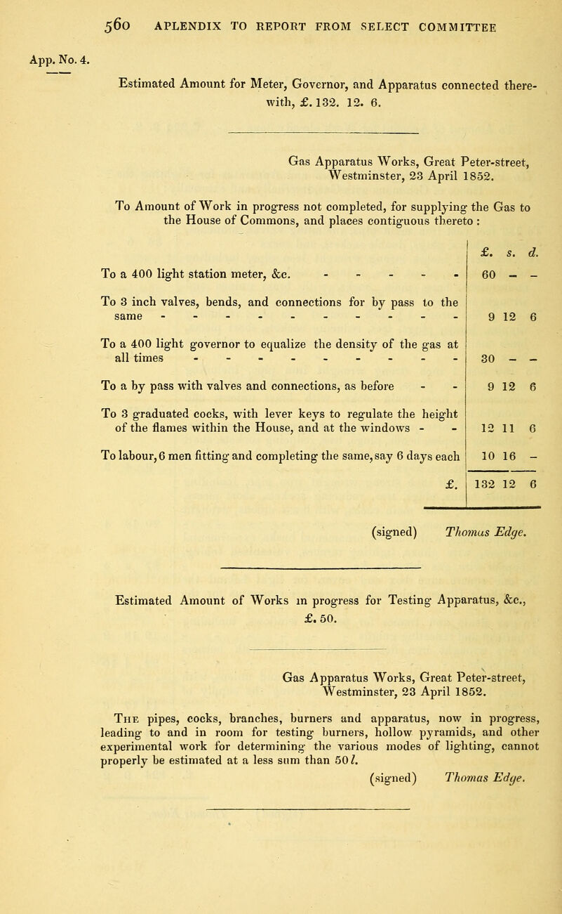 Estimated Amount for Meter, Governor, and Apparatus connected there- with, £.132. 12. 6. Gas Apparatus Works, Great Peter-street, Westminster, 23 April 1852. To Amount of Work in progress not completed, for supplying the Gas to the House of Commons, and places contiguous thereto : To a 400 light station meter, &c. ----.« To 3 inch valves, bends, and connections for by pass to the same ----__-.__ To a 400 light governor to equalize the density of the gas at all times ---___-__ To a by pass with valves and connections, as before To 3 graduated cocks, with lever keys to regulate the height of the flames within the House, and at the windows - To labour, 6 men fitting and completing the same, say 6 days each £. £. s. d. 60 - - 9 12 6 30 - - 9 12 6 12 11 6 10 16 - 132 12 6 (signed) Thomas Edge. Estimated Amount of Works in progress for Testing Apparatus, &c, £.50. Gas Apparatus Works, Great Peter-street, Westminster, 23 April 1852. The pipes, cocks, branches, burners and apparatus, now in progress, leading to and in room for testing burners, hollow pyramids, and other experimental work for determining the various modes of lighting, cannot properly be estimated at a less sum than 501. (signed) Thomas Edge.