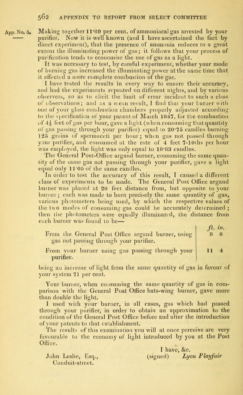 App. No. 5„ Making together lle69 per cent, of ammoniacal gas arrested by your purifier. Now it is well known (and I have ascertained the fact by direct experiment), that the presence of ammonia reduces to a great extent the illuminating power of gas; it follows that your process of purification tends to economise the use of gas as a light. It was necessary to test, by careful experiment, whether your mode of burning gas increased the illuminating power at the same time that it effected a more complete combustion of the gas. I have tested the results in every way to ensure their accuracy, and had the experiments repeated on different nights, and by various observers, so as to elicit the limit of error incident to such a class of observations; and as a mean result, I find that your burner with one of your glass combustion chambers properly adjusted according to the specification of your patent of Maich 1847, for the combustion of 4£ feet of gas per hour, gave a light (when consuming that quantity of gas passing through your purifier) equal 10 20*75 candles burning 125 grains of spermaceti per hour; when gas not passed through your purifier, and consumed at the rate of 4 feet 7-10ths per hour was employed, the light was only equal to 18'83 candles. The General Post-Office argand burner, consuming the same quan- tity of the same gas not passing through your purifier, gave a light equal only 11 05 of the same candles. In order to test the accuracy of this result, I caused a different class of experiments to be made. The General Post Office argand burner was placed at 20 feet distance from, but opposite to your burner; each was made to burp, precisely the same quantity of gas, various photometers being used, by which the respective values of the two modes of consuming gas could be accurately determined ; then the photometers were equally illuminated, the distance from each burner was found to be— ft. in. From the General Post Office argand burner, using 8 8 gas not passing through your purifier. From your burner using gas passing through your 11 4 purifier. being an increase of light from the same quantity of gas in favour of your system 71 per cent. Your burner, when consuming the same quantity of gas in com- parison with the General Post Office bats-wing burner, gave more than double the light. I used with your burner, in all cases, gas which had passed through your purifier, in order to obtain an approximation to the condition of the General Post Office before and after the introduction of your patents to that establishment. The results of this examination you will at once perceive are very favourable to the economy of light introduced by you at the Post Office. I have, &c. John Leslie, Esq., (signed) Lyon Play fair Conduit-street.