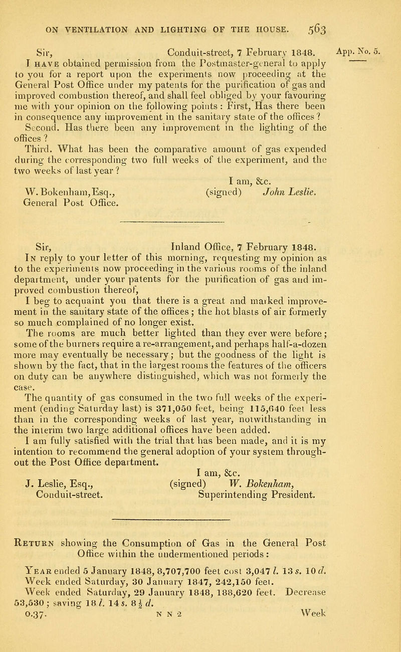 Sir, Conduit-street, 7 February 1848. App.No._fi. I have obtained permission from the Postmaster-general to apply to you for a report upon the experiments now proceeding at the General Post Office under my patents for the purification of gas and improved combustion thereof, and shall feel obliged by your favouring me with your opinion on the following points : First, Has there been in consequence any improvement in the sanitary state of the offices? Second. Has there been any improvement in the lighting of the offices ? Third. What has been the comparative amount of gas expended during the corresponding two full weeks of the experiment, and the two weeks of last year ? I am, &,c. W. Bokenham,Esq., (signed) John Leslie. General Post Office. Sir, Inland Office, 7 February 1848. In reply to your letter of this morning, requesting my opinion as to the experiments now proceeding in the various rooms of the inland department, under your patents for the purification of gas and im- proved combustion thereof, I beg to acquaint you that there is a great and marked improve- ment in the sanitary state of the offices ; the hot blasts of air formerly so much complained of no longer exist. The rooms are much better lighted than they ever were before; some of the burners require a re-arrangement, and perhaps half-a-dozen more may eventually be necessary; but the goodness of the light is shown by the fact, that in the largest rooms the features of the officers on duty can be anywhere distinguished, which was not formerly the case. The quantity of gas consumed in the two full weeks of the experi- ment (ending Saturday last) is 371,050 feet, being 115,040 feet less than in the corresponding weeks of last year, notwithstanding in the interim two large additional offices have been added. I am fully satisfied with the trial that has been made, and it is my intention to recommend the general adoption of your system through- out the Post Office department. I am, &c. J. Leslie, Esq., (signed) W. Bokenham, Conduit-street. Superintending President. Return showing the Consumption of Gas in the General Post Office within the undermentioned periods: Year ended 5 January 1848,8,707,700 feet cost 3,047/. 13 5. 10 d. Week ended Saturday, 30 January 1847, 242,150 feel. Week ended Saturday, 29 January 1848, 188,620 feet. Decrease 53,530; saving 18/. 14 s. 8 %d. 0.37. n n 2 Week