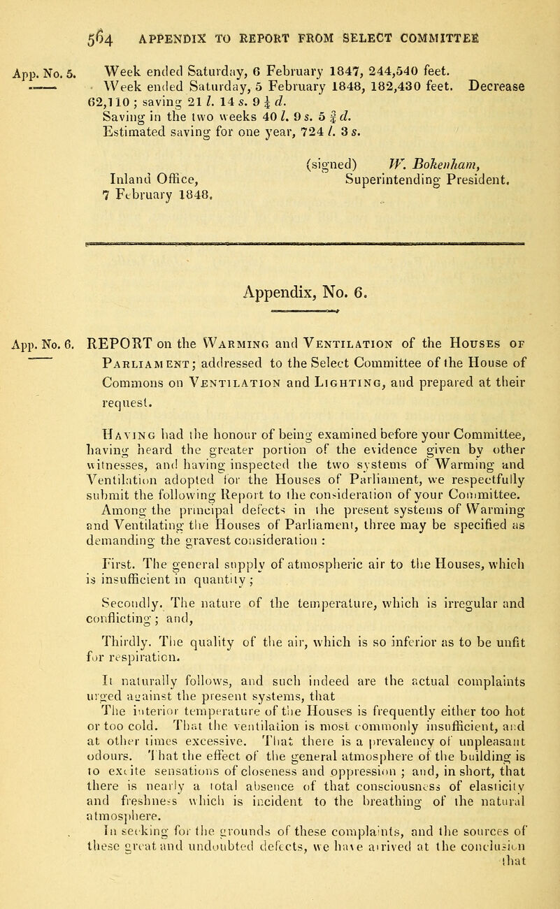 App. No. 5. Week ended Saturday, 6 February 1847, 244,540 feet. -—- Week ended Saturday, 5 February 1848, 182,430 feet. Decrease 62,110 ; saving 21 I. 14 s. 9 £ d. Saving in the two weeks 40 L 9 s. 5 f d. Estimated saving for one year, 724 /. 3 s. (signed) W. Bohenham, Inland Office, Superintending President, 7 February 1848, Appendix, No. 6. App. No. 6. REPORT on the Warming and Ventilation of the Houses of Parliament; addressed to the Select Committee of the House of Commons on Ventilation and Lighting, and prepared at their request. Having had the honour of being examined before your Committee, having heard the greater portion of the evidence given by other witnesses, and having inspected the two systems of Warming and Ventilation adopted for the Houses of Parliament, we respectfully submit the following Report to the consideration of your Committee. Among the principal defects in the present systems of Warming and Ventilating the Houses of Parliament, three may be specified as demanding the gravest consideration : First. The general supply of atmospheric air to the Houses, which is insufficient in quantity; Secondly. The nature of the temperature, which is irregular and conflicting; and, Thirdly. The quality of the air, which is so inferior as to be unfit for respiration. It naturally follows, and such indeed are the actual complaints urged against the present systems, that The interior temperature of the Houses is frequently either too hot or too cold. That the. ventilation is most commonly insufficient, and at other times excessive. That there is a prevalency of unpleasant odours. That the effect of the general atmosphere of the building is to extite sensations of closeness and oppression ; and, in short, that there is nearly a lotal absence of that consciousness of elasticity and freshness which is incident to the breathing of the natural atmosphere. In seeking for the grounds of these complaints, and the sources of these great and undoubted defects, we have airivecl at the conclusion that