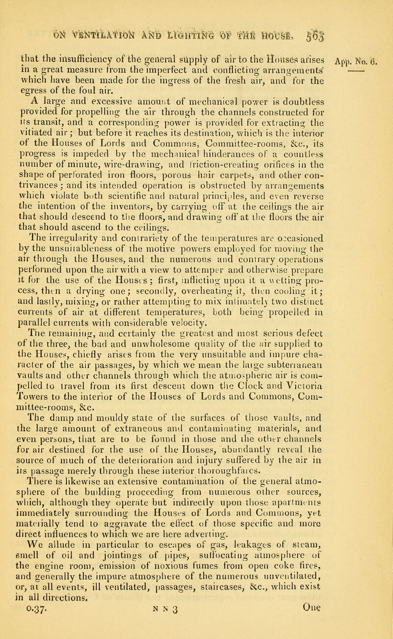 that the insufficiency of the general supply of air to the Houses arises Ap£. No. o\ in a great measure from the imperfect and conflicting- arrangements' which have been made for the ingress of the fresh air, and for the egress of the foul air. A large and excessive amount of mechanical power is doubtless provided for propelling the air through the channels constructed for its transit, and a corresponding power is provided for extracting the vitiated air; but before it reaches its destination, which is the interior of the Houses of Lords and Commons, Committee-rooms, &c, its progress is impeded by the mechanical hinderances of a countless number of minute, wire-drawing, and friction-creating orifices in the shape of perforated iron floors, porous hair carpets, and other con- trivances ; and its intended operation is obstructed by arrangements which violate both scientific and natural principles, and even reverse the intention of the inventors, by carrying off at the ceilings the air that should descend to the floors, and drawing off at the floors the air that should ascend to the ceilings. The irregularity and contrariety of the temperatures are o:casioned by the unsuiiableness of the motive powers employed for moving the air through the Houses, and the numerous and contrary operations performed upon the air with a view to attemper and otherwise prepare it for the use of the Houses; first, inflicting upon it a wetting pro- cess, then a drying one; secondly, overheating it, then cooling it; and lastly, mixing, or rather attempting to mix intimately two distinct currents of air at different temperatures, both being propelled in parallel currents with considerable velocity. Tiie remaining, and certainly the greatest and most serious defect of the three, the bad and unwholesome quality of the air supplied to the Houses, chiefly arises from the very unsuitable and impure cha- racter of the air passages, by which we mean the large subterranean vaults and other channels through which the atmospheric air is com- pelled to travel from its first descent down the Clock and Victoria Towers to the interior of the Houses of Lords and Commons, Com- mittee-rooms, &c. The damp and mouldy state of the surfaces of those vaults, and the large amount of extraneous ami contaminating materials, and even persons, that are to be found in those and the other channels for air destined for the use of the Houses, abundantly reveal the source of much of the deterioration and injury suffered by the air in its passage merely through these interior thoroughfares. There is likewise an extensive contamination of the general atmo- sphere of the building proceeding from numerous other sources, which, although they operate but indirectly upon those apartments immediately surrounding the Houses of Lords and Commons, yet materially tend to aggravate the effect of those specific and more direct influences to which we are here adverting. We allude in particular to escapes of gas, leakages of steam, smell of oil and jointings of pipes, suffocating atmosphere of the engine room, emission of noxious fumes from open coke fires, and generally the impure atmosphere of the numerous uuventilated, or, at all events, ill ventilated, passages, staircases, &c, which exist in all directions.