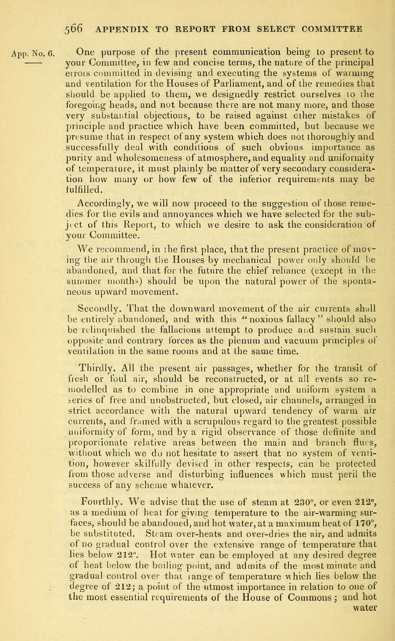 App. No. 6. One purpose of the present communication being to present to your Committee, in few and concise terms, the nature of the principal errors committed in devising and executing the systems of warming and ventilation for the Houses of Parliament, and of the remedies that should be applied to them, we designedly restrict ourselves to the foregoing heads, and not because there are not many more, and those very substantial objections, to be raised against other mistakes of principle and practice which have been committed, but because we presume that in respect of any system which does not thoroughly and successfully deal with conditions of such obvious importance as purity and wholesomeness of atmosphere, and equality and uniformity of temperature, it must plainly be matter of very secondary considera- tion how many or how few of the inferior requirements may be fulfilled. Accordingly, we will now proceed to the suggestion of those reme- dies for the evils and annoyances which we have selected for the sub- ject of this Report, to which we desire to ask the consideration of your Committee. We recommend, in the first place, that the present practice of mov- ing the air through the Houses by mechanical power only should be abandoned, and that for the future the chief reliance (except in the summer months) should be upon the natural power of the sponta- neous upward movement. Secondly. That the downward movement of the air currents shall be entirely abandoned, and with this  noxious fallacy should also be relinquished the fallacious attempt to produce and sustain such opposite and contrary forces as the plenum and vacuum principles of ventilation in the same rooms and at the same time. Thirdly. All the present air passages, whether for the transit of fresh or foul air, should be reconstructed, or at all events so re- modelled as to combine in one appropriate and uniform system a series of free and unobstructed, but closed, air channels, arranged in strict accordance with the natural upward tendency of warm air currents, and framed with a scrupulous regard to the greatest possible uniformity of form, and by a rigid observance of those definite and proponionate relative areas between the main and branch flues, without which we do not hesitate to assert that no system of venti- tion, however skilfully devised in other respects, can be protected from those adverse and disturbing influences which must peril the success of any scheme whatever. Fourthly. We advise that the use of steam at 230°, or even 212°, as a medium of heat for giving temperature to the air-warming sur- faces, should be abandoned, and hot water, at a maximum heat of 170°, be substituted. Steam over-heats and over-dries the air, and admits of no gradual control over the extensive range of temperature that lies below 212°. Hot water can be employed at any desired degree of heat below the boiling point, and admits of the most minute and gradual control over that range of temperature which lies below the degree of 212; a point of the utmost importance in relation to one of the most essential requirements of the House of Commons ; and hot water