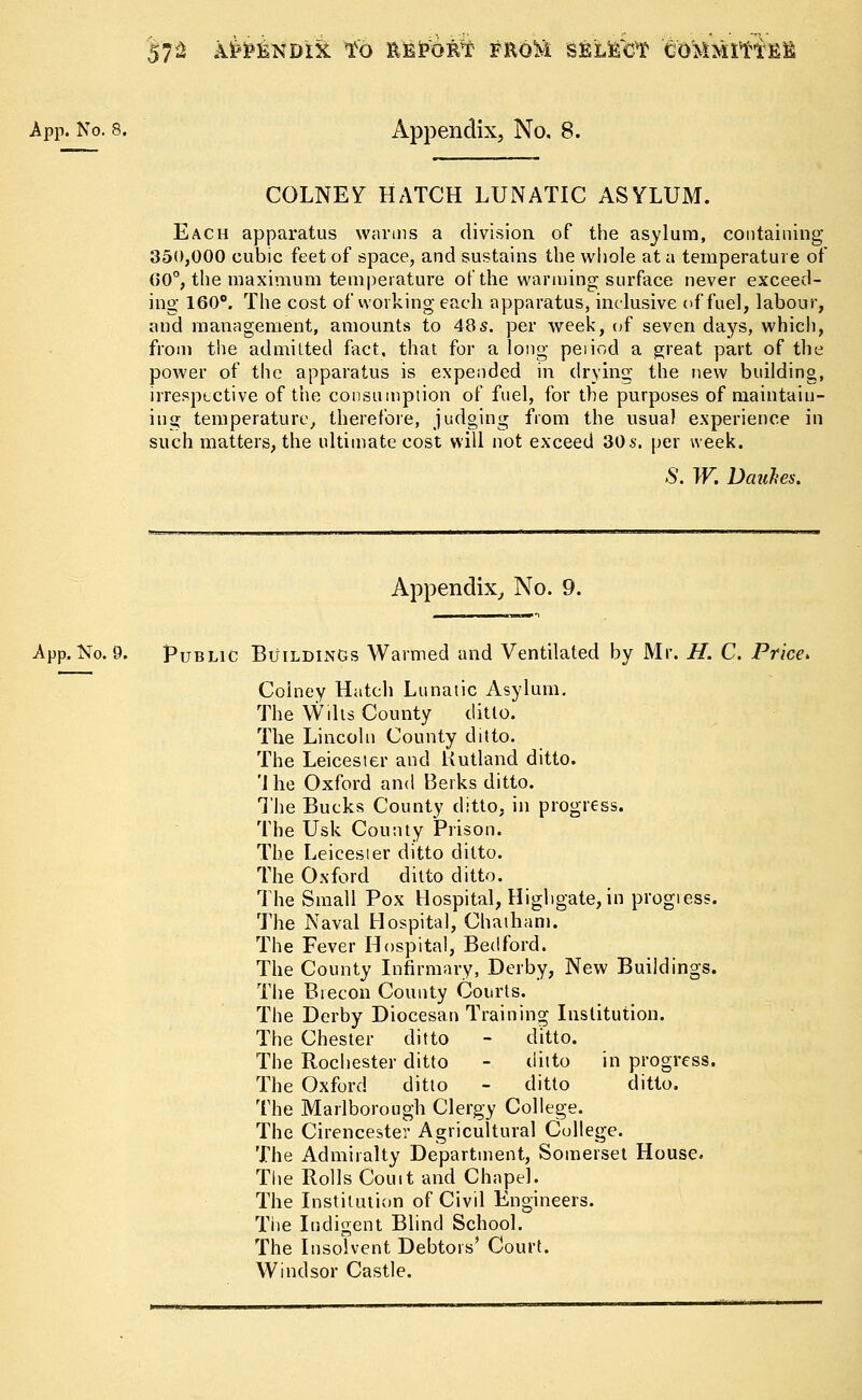 57^ AitfiNDlk tb RE&QK^ FROM SBLtffcf COMMIttfifi App. No. 8. Appendix, No. 8. COLNE7 HATCH LUNATIC ASYLUM. Each apparatus warms a division of the asylum, containing 350,000 cubic feet of space, and sustains the whole at a temperature of GO0, the maximum temperature of the wanning surface never exceed- ing 160°. The cost of working each apparatus, inclusive of fuel, labour, and management, amounts to 48s. per week, of seven days, which, from the admitted fact, that for a long period a great part of the power of the apparatus is expended in drying the new building, irrespective of the consumption of fuel, for the purposes of maintain- ing temperature, therefore, judging from the usual experience in such matters, the ultimate cost will not exceed 30s. per week. .$. W. Dauhes. Appendix, No. 9. App. No. 9. Public Buildings Warmed and Ventilated by Mr. H. C. Price* Colney Hatch Lunatic Asylum. The Wilts County ditto. The Lincoln County ditto. The Leicester and Rutland ditto. 'I he Oxford and Berks ditto. The Bucks County ditto, in progress. The Usk County Prison. The Leicester ditto ditto. The Oxford ditto ditto. The Small Pox Hospital, Highgate, in progress. The Naval Hospital, Chatham. The Fever Hospital, Bedford. The County Infirmary, Derby, New Buildings. The Brecon County Courts. The Derby Diocesan Training Institution. The Chester ditto - ditto. The Rochester ditto - ditto in progress. The Oxford ditto - ditto ditto. The Marlborough Clergy College. The Cirencester Agricultural College. The Admiralty Department, Somerset House. The Rolls Comt and Chapel. The Institution of Civil Engineers. The Indigent Blind School. The Insolvent Debtors' Court. Windsor Castle.