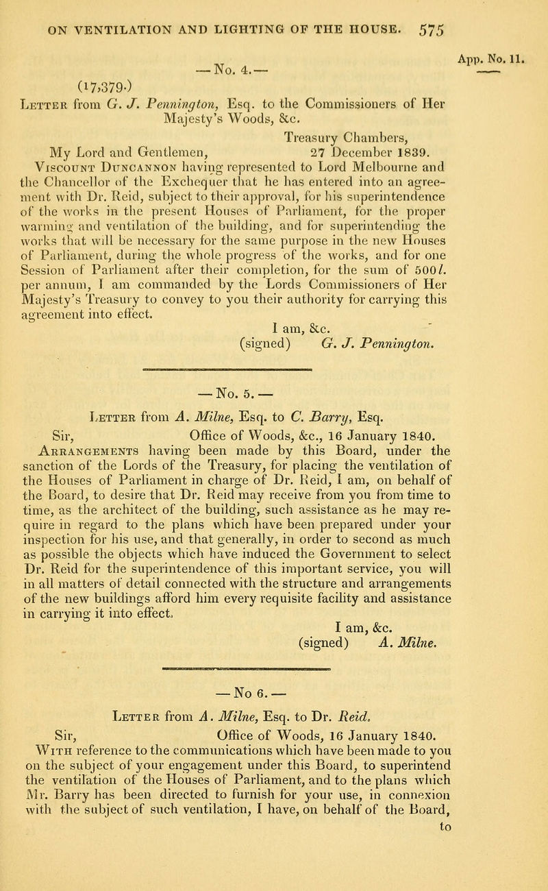 — No. 4.— (17,379-) Letter from G. J. Pennington, Esq. to the Commissioners of Her Majesty's Woods, &c. Treasury Chambers, My Lord and Gentlemen, 27 December 1839. Viscount Ditncannon having represented to Lord Melbourne and the Chancellor of the Exchequer that he has entered into an agree- ment with Dr. Reid, subject to their approval, for his superintendence of the works in the present Houses of Parliament, for the proper warming and ventilation of the building, and for superintending the works that will be necessary for the same purpose in the new Houses of Parliament, during the whole progress of the works, and for one Session of Parliament after their completion, for the sum of 500/. per annum, I am commanded by the Lords Commissioners of Her Majesty's Treasury to convey to you their authority for carrying this agreement into effect. I am, &c. (signed) G. J. Pennington. — No. 5.— Letter from A. Milne, Esq. to C. Barry, Esq. Sir, Office of Woods, &c, 16 January 1840. Arrangements having been made by this Board, tinder the sanction of the Lords of the Treasury, for placing the ventilation of the Houses of Parliament in charge of Dr. Reid, I am, on behalf of the Board, to desire that Dr. Reid may receive from you from time to time, as the architect of the building, such assistance as he may re- quire in regard to the plans which have been prepared under your inspection for his use, and that generally, in order to second as much as possible, the objects which have induced the Government to select Dr. Reid for the superintendence of this important service, you will in all matters of detail connected with the structure and arrangements of the new buildings afford him every requisite facility and assistance in carrying it into effect., I am, &c. (signed) A. Milne. App. No. 11. — No 6.— Letter from A. Milne, Esq. to Dr. Reid, Sir, Office of Woods, 16 January 1840. With reference to the communications which have been made to you on the subject of your engagement under this Board, to superintend the ventilation of the Houses of Parliament, and to the plans which Mr. Barry has been directed to furnish for your use, in connexion with the subject of such ventilation, I have, on behalf of the Board,