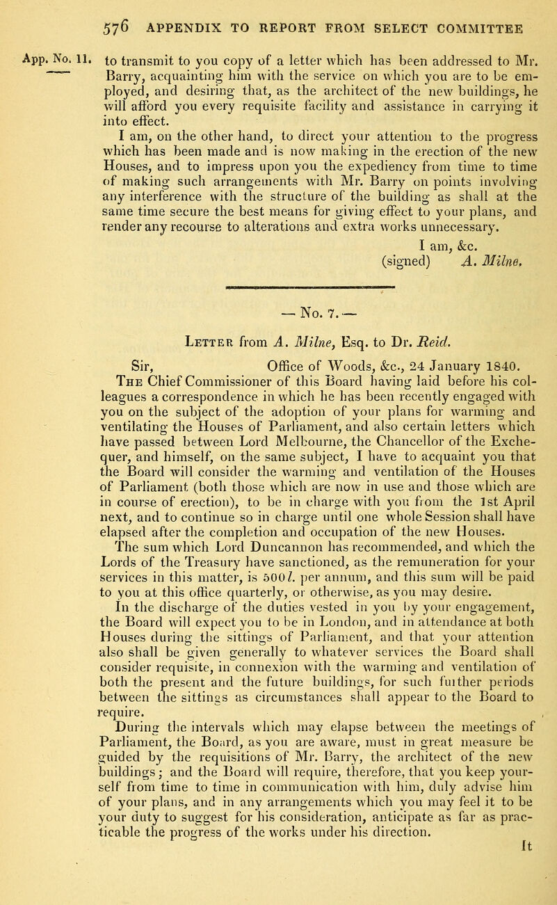 App. No, 11. to transmit to you copy of a letter which has been addressed to Mr. Barry, acquainting him with the service on which you are to be em- ployed, and desiring that, as the architect of the new buildings, he will afford you every requisite facility and assistance in carrying it into effect. I am, on the other hand, to direct your attention to the progress which has been made and is now making in the erection of the new Houses, and to impress upon you the expediency from time to time of making such arrangements with Mr. Barry on points involving any interference with the structure of the building as shall at the same time secure the best means for giving effect to your plans, and render any recourse to alterations and extra works unnecessary. I am, &c. (signed) A. Milne. — No. 7.— Letter from A. Milne, Esq. to Dr. JReid. Sir, Office of Woods, &c, 24 January 1840. The Chief Commissioner of this Board having laid before his col- leagues a correspondence in which he has been recently engaged with you on the subject of the adoption of your plans for warming and ventilating the Houses of Parliament, and also certain letters which have passed between Lord Melbourne, the Chancellor of the Exche- quer, and himself, on the same subject, I have to acquaint you that the Board will consider the warming and ventilation of the Houses of Parliament (both those which are now in use and those which are in course of erection), to be in charge with you from the 1st April next, and to continue so in charge until one whole Session shall have elapsed after the completion and occupation of the new Houses. The sum which Lord Duncannon has recommended, and which the Lords of the Treasury have sanctioned, as the remuneration for your services in this matter, is 500/. per annum, and this sum will be paid to you at this office quarterly, or otherwise, as you may desire. In the discharge of the duties vested in you by your engagement, the Board will expect you to be in London, and in attendance at both Houses during the sittings of Parliament, and that your attention also shall be given generally to whatever services the Board shall consider requisite, in connexion with the warming and ventilation of both the present and the future buildings, for such fuither periods between the sittings as circumstances shall appear to the Board to require. During the intervals which may elapse between the meetings of Parliament, the Board, as you are aware, must in great measure be guided by the requisitions of Mr. Barry, the architect of the new buildings; and the Board will require, therefore, that you keep your- self from time to time in communication with him, duly advise him of your plans, and in any arrangements which you may feel it to be your duty to suggest for his consideration, anticipate as far as prac- ticable the progress of the works under his direction. It