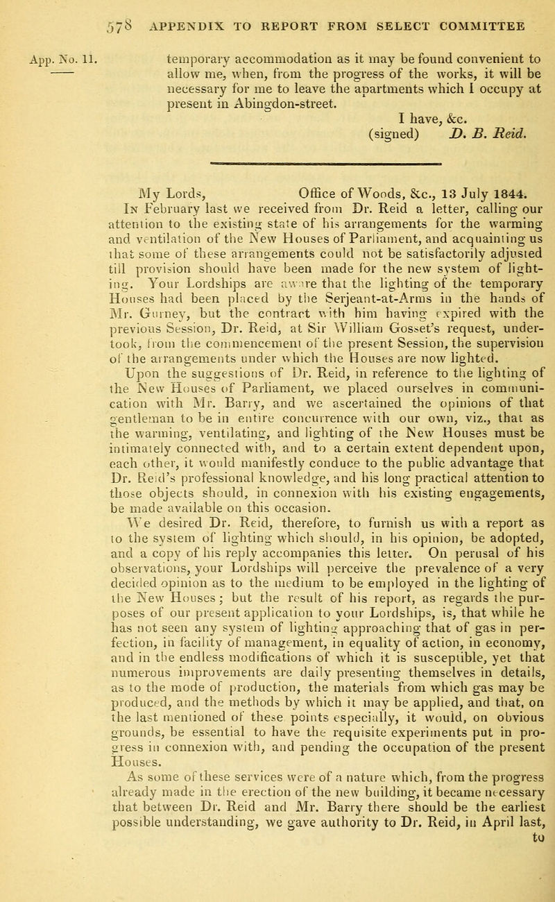 App. No. 11. temporary accommodation as it may be found convenient to allow me, when, from the progress of the works, it will be necessary for me to leave the apartments which I occupy at present in Abingdon-street. I have, &c. (signed) D. B. Reid. My Lords, Office of Woods, &c, 13 July 1844. In February last we received from Dr. Reid a letter, calling our attention to the existing state of his arrangements for the warming and ventilation of the New Houses of Parliament, and acquainting us that some of these arrangements could not be satisfactorily adjusted till provision should have been made for the new system of light- ing. Your Lordships are aware that the lighting of the temporary Houses had been placed by the Serjeant-at-Arms in the hands of Mr. Gumev, but the contract v.ith him having expired with the previous Session, Dr. Reid, at Sir William Gosset's request, under- took, from the commencement of the present Session, the supervision of the arrangements under which the Houses are now lighted. Upon the suggestions of Dr. Reid, in reference to the lighting of the New Houses of Parliament, we placed ourselves in communi- cation with Mr. Barry, and we ascertained the opinions of that gentleman to be in entire concurrence with our own, viz., that as the warming, ventilating, and lighting of the JNew Houses must be intimately connected with, and to a certain extent dependent upon, each other, it would manifestly conduce to the public advantage that Dr. Reid's professional knowledge, and his long practical attention to those objects should, in connexion with his existing engagements, be made available on this occasion. We desired Dr. Reid, therefore, to furnish us with a report as to the system of lighting which should, in his opinion, be adopted, and a copy of his reply accompanies this letter. On perusal of his observations, your Lordships will perceive the prevalence of a very decided opinion as to the medium to be employed in the lighting of the New Houses; but the result of his report, as regards the pur- poses of our present application to your Lordships, is, that while he has not seen any system of lighting approaching that of gas in per- fection, in facility of management, in equality of action, in economy, and in the endless modifications of which it is susceptible, yet that numerous improvements are daily presenting themselves in details, as to the mode of production, the materials from which gas may be produced, and the methods by which it may be applied, and that, on the last mentioned of these points especially, it would, on obvious grounds, be essential to have the requisite experiments put in pro- gress in connexion with, and pending the occupation of the present Houses. As some of these services were of a nature which, from the progress already made in the erection of the new building, it became necessary that between Dr. Reid and Mr. Barry there should be the earliest possible understanding, we gave authority to Dr. Reid, in April last,