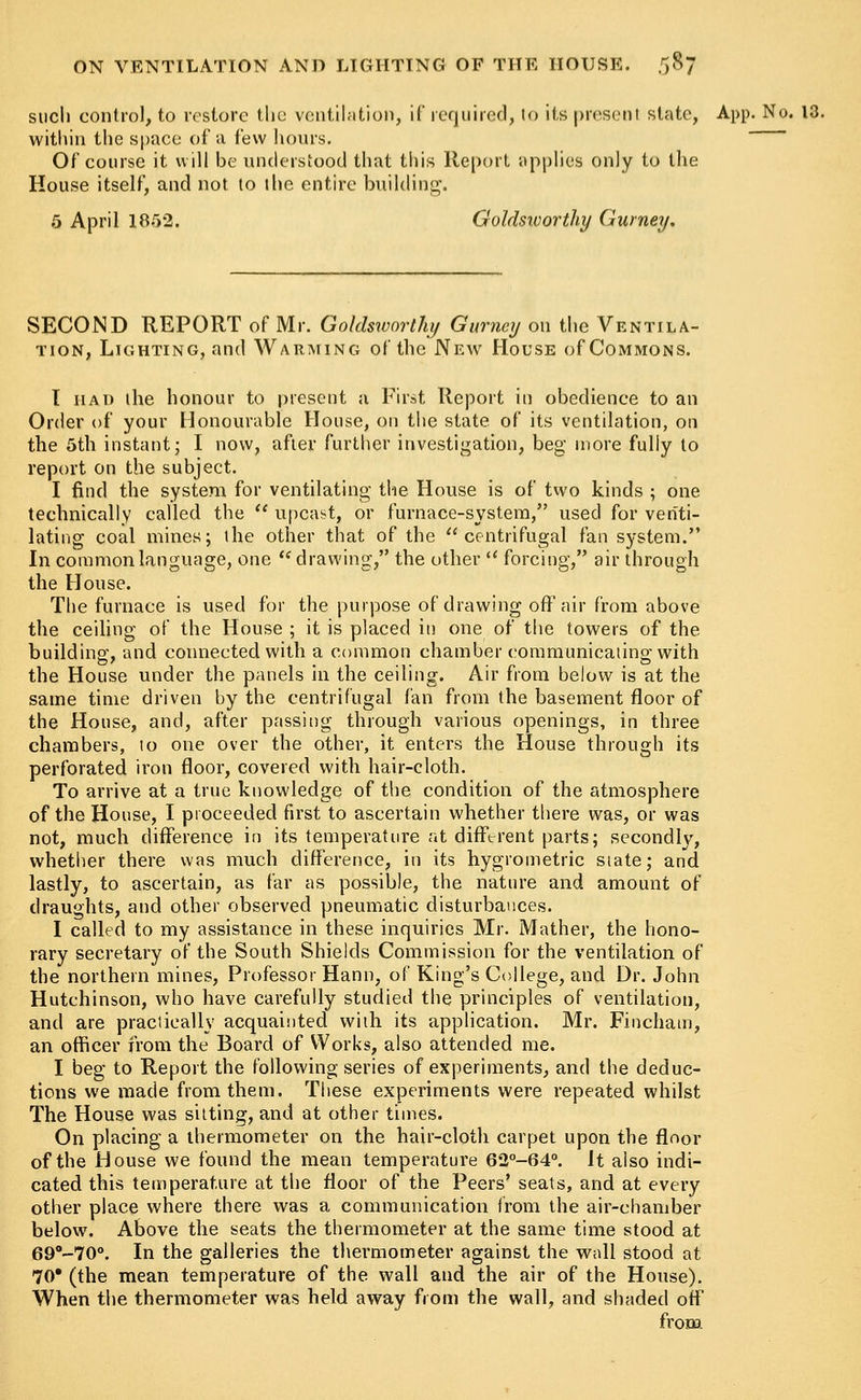 such control, to restore the ventilation, if required, to its present state, App. No. 13. within the space of a few hours. Of course it will be understood that this Report applies only to the House itself, and not to the entire building. 5 April 1852. Goldsworthy Gurney. SECOND REPORT of Mr. Goldsworthy Gurney on the Ventila- tion, Lighting, and Warming of the New House of Commons. I had the honour to present a First Report in obedience to an Order of your Honourable House, on the state of its ventilation, on the 5th instant; I now, after further investigation, beg more fully to report on the subject. I find the system for ventilating the House is of two kinds ; one technically called the  upcast, or furnace-system, used for venti- lating coal mines; the other that of the centrifugal fan system. In common language, one  drawing, the other u forcing, air through the House. The furnace is used for the purpose of drawing off air from above the ceiling of the House ; it is placed in one of the towers of the building, and connected with a common chamber communicating with the House under the panels in the ceiling. Air from below is at the same time driven by the centrifugal fan from the basement floor of the House, and, after passing through various openings, in three chambers, to one over the other, it enters the House through its perforated iron floor, covered with hair-cloth. To arrive at a true knowledge of the condition of the atmosphere of the House, I proceeded first to ascertain whether there was, or was not, much difference in its temperature at different parts; secondly, whether there was much difference, in its hygrometric state; and lastly, to ascertain, as far as possible, the nature and amount of draughts, and other observed pneumatic disturbances. I called to my assistance in these inquiries Mr. Mather, the hono- rary secretary of the South Shields Commission for the ventilation of the northern mines, Professor Hann, of King's College, and Dr. John Hutchinson, who have carefully studied the principles of ventilation, and are practically acquainted with its application. Mr. Fincham, an officer from the Board of Works, also attended me. I beg to Report the following series of experiments, and the deduc- tions we made from them. These experiments were repeated whilst The House was sitting, and at other times. On placing a thermometer on the hair-cloth carpet upon the floor of the House we found the mean temperature 62°-64°. It also indi- cated this temperature at the floor of the Peers' seats, and at every other place where there was a communication from the air-chamber below. Above the seats the thermometer at the same time stood at 69°-70°. In the galleries the thermometer against the wall stood at 70* (the mean temperature of the wall and the air of the House). When the thermometer was held away from the wall, and shaded off from