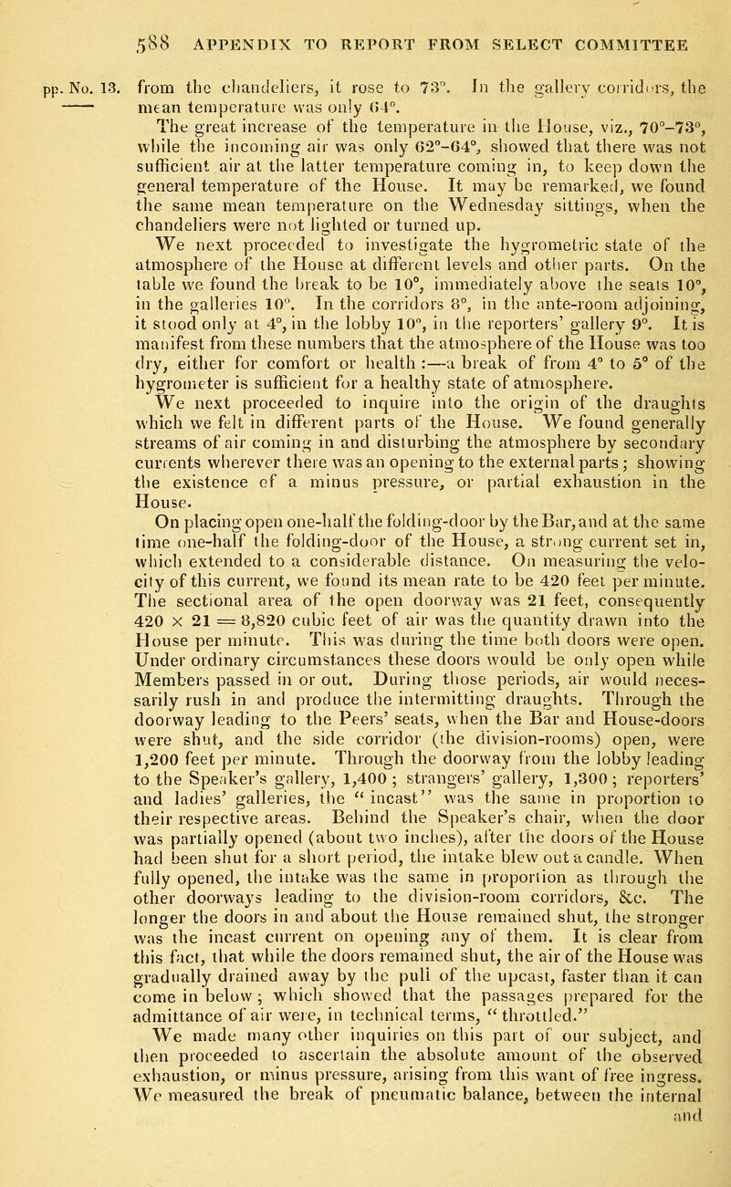 pp. No. 13. from the chandeliers, it rose to 73°. In the gallery corridors, the mean temperature was only (54°. The great increase of the temperature in the House, viz., 70°-73°, while the incoming air was only 62°-64°, showed that there was not sufficient air at the latter temperature coming in, to keep down the general temperature of the House. It may be remarked, we found the same mean temperature on the Wednesday sittings, when the chandeliers were not lighted or turned up. We next proceeded to investigate the hygrometric state of the atmosphere of the House at different levels and other parts. On the table we found the break to be 10°, immediately above the seats 10°, in the galleries 10°. In the corridors 8°, in the ante-room adjoining, it stood only at 4°, in the lobby 10°, in the reporters' gallery 9°. It is manifest from these numbers that the atmosphere of the House was too dry, either for comfort or health :—a break of from 4° to 5° of the hygrometer is sufficient for a healthy state of atmosphere. We next proceeded to inquire into the origin of the draughts which we felt in different parts of the House. We found generally streams of air coming in and disturbing the atmosphere by secondary currents wherever there was an opening to the external parts; showing the existence of a minus pressure, or partial exhaustion in the House. On placing open one-half the folding-door by the Bar, and at the same time one-half the folding-door of the House, a strong current set in, which extended to a considerable distance. On measuring the velo- city of this current, we found its mean rate to be 420 feet per minute. The sectional area of the open doorway was 21 feet, consequently 420 x 21 = 8,820 cubic feet of air was the quantity drawn into the House per minute. This was during the time both doors were open. Under ordinary circumstances these doors would be only open while Members passed in or out. During those periods, air would neces- sarily rush in and produce the intermitting draughts. Through the doorway leading to the Peers' seats, when the Bar and House-doors were shut, and the side corridor (the division-rooms) open, were 1,200 feet per minute. Through the doorway from the lobby leading to the Speaker's gallery, 1,400 ; strangers' gallery, 1,300 ; reporters' and ladies' galleries, the  incast was the same in proportion to their respective areas. Behind the Speaker's chair, when the door was partially opened (about two inches), after the doors of the House had been shut for a short period, the intake blew out a candle. When fully opened, the intake was the same in proportion as through the other doorways leading to the division-room corridors, &c. The longer the doors in and about the House remained shut, the stronger was the incast current on opening any of them. It is clear from this fact, that while the doors remained shut, the air of the House was gradually drained away by the pull of the upcast, faster than it can come in below ; which showed that the passages prepared for the admittance of air were, in technical terms, throttled. We made many other inquiries on this part of our subject, and then proceeded to ascertain the absolute amount of the observed exhaustion, or minus pressure, arising from this want of free ingress. We measured the break of pneumatic balance, between the internal and
