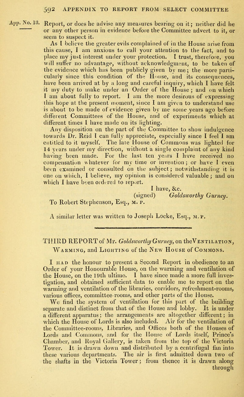 App. No. 13. Report, or does he advise any measures bearing on it; neither did he or any other person in evidence before the Committee advert to it, or seem to suspect it. As I believe the greater evils complained of in the House arise from this cause, I am anxious to call your attention to the fact, and to place my just interest under your protection. I trust, therefore, 3'ou will suffer no advantage, without acknowledgment, to be taken of the evidence which has been publicly given by me; the more parti- cularly since this condition of the House, and its consequences, have been arrived at by a long and careful inquiry, which I have felt it my duty to make under an Order of the House ; and on which I am about fully to report. I am the more desirous of expressing this hope at the present moment, since I am given to understand use is about to be made of evidence given by me some years ago before different Committees of the House, and of experiments which at different times 1 have made on its lighting. Any disposition on the part of the Committee to show indulgence towards Dr. Reid I can fully appreciate, especially since I feel I am entitled to it myself. The late House of Commons was lighted for 14 years under my direction, without a single complaint of any kind having been made. For the last ten years I have received no compensation whatever for my time or invention; or have I even been examined or consulted on the subject; notwithstanding it is one on which, I believe, my opinion is considered valuable; and on which I have been ordered to report. I have, &c. (signed) Goldsworthy Gurney. To Robert Stephenson, Esq., m. p. A similar letter was written to Joseph Locke, Esq., m.p. T HIR D RE P O RT of M r. Golds worthy G urney, on theV e n t 1 l a t i o n , Warming, and Lighting of the New House of Commons. I had the honour to present a Second Report in obedience to an Order of your Honourable House, on the warming and ventilation of the House, on the 19th ultimo. I have since made a more full inves- tigation, and obtained sufficient data to enable me to report on the warming and ventilation of the libraries, corridors, refreshment-rooms, various offices, committee-rooms, and other parts of the House. We find the system of ventilation for this part of the building separate and distinct from that of the House and lobby. It is under a different apparatus; the arrangements are altogether different; in which the House of Lords is also included. Air for the ventilation of the Committee-rooms, Libraries, and Offices both of the Houses of Lords and Commons, and for the House of Lords itself, Prince's Chamber, and Royal Gallery, is taken from the top of the Victoria Tower. It is drawn down and distributed by a centrifugal fan into these various departments. The air is first admitted down two of the shafts in the Victoria Tower; from thence it is drawn along through