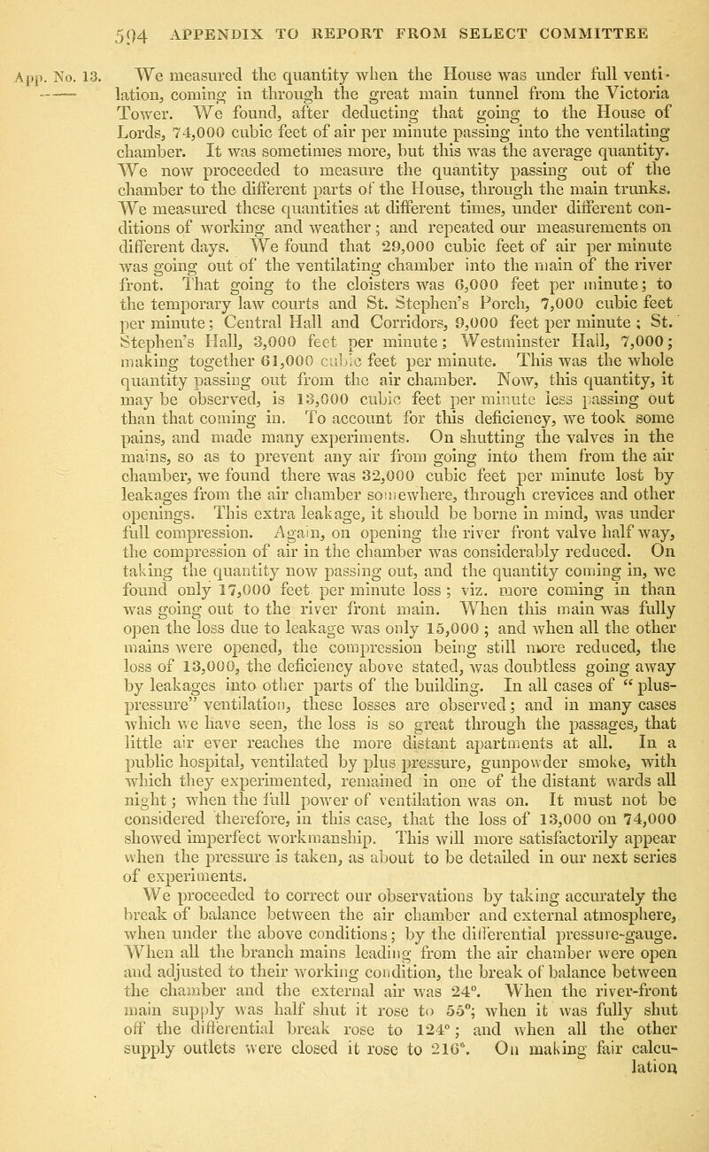 ,pp. No. 13. We measured the quantity when the House was under full venti- ——— lation, coming' in through the great main tunnel from the Victoria Tower. We found, after deducting that going to the House of Lords, 74,000 cubic feet of air per minute passing into the ventilating chamber. It was sometimes more, but this was the average quantity. We now proceeded to measure the quantity passing out of the chamber to the different parts of the House, through the main trunks. We measured these quantities at different times, under different con- ditions of working and weather; and repeated our measurements on different days. We found that 29,000 cubic feet of air per minute was going out of the ventilating chamber into the main of the river front. That going to the cloisters was 6,000 feet per minute; to the temporary law courts and St. Stephen's Porch, 7,000 cubic feet per minute; Central Hall and Corridors, 9,000 feet per minute ; St. Stephen's Hall, 3,000 feet per minute; Westminster Hall, 7,000; making together 61,000 cubic feet per minute. This was the whole quantity passing out from the air chamber. Now, this quantity, it may be observed, is 13,000 cubic feet per minute less passing out than that coining in. To account for this deficiency, we took some pains, and made many experiments. On shutting the valves in the mains, so as to prevent any air from going into them from the air chamber, we found there was 32,000 cubic feet per minute lost by leakages from the air chamber somewhere, through crevices and other openings. This extra leakage, it should be borne in mind, was under full compression. Again, on opening the river front valve half way, the compression of air in the chamber was considerably reduced. On taking the quantity now passing out, and the quantity coming in, we found only 17,000 feet per minute loss ; viz. more coming in than was going out to the river front main. When this main was fully open the loss due to leakage was only 15,000 ; and when all the other mains were opened, the compression being still more reduced, the loss of 13,000, the deficiency above stated, was doubtless going away by leakages into other parts of the building. In all cases of  plus- pressure ventilation, these losses are observed; and in many cases which we have seen, the loss is so great through the passages, that little air ever reaches the more distant apartments at all. In a public hospital, ventilated by plus pressure, gunpowder smoke, with which they experimented, remained in one of the distant wards all night; when the full power of ventilation was on. It must not be considered therefore, in this case, that the loss of 13,000 on 74,000 showed imperfect workmanship. This will more satisfactorily appear when the pressure is taken, as about to be detailed in our next series of experiments. We proceeded to correct our observations by taking accurately the break of balance between the air chamber and external atmosphere, when under the above conditions; by the differential pressure-gauge. When all the branch mains leading from the air chamber were open and adjusted to their working condition, the break of balance between the chamber and the external air was 24°. When the river-front main supply was half shut it rose to 55°; when ifc was fully shut off the differential break rose to 124°; and when all the other supply outlets were closed it rose to 2166. On making fair calcu- lation.