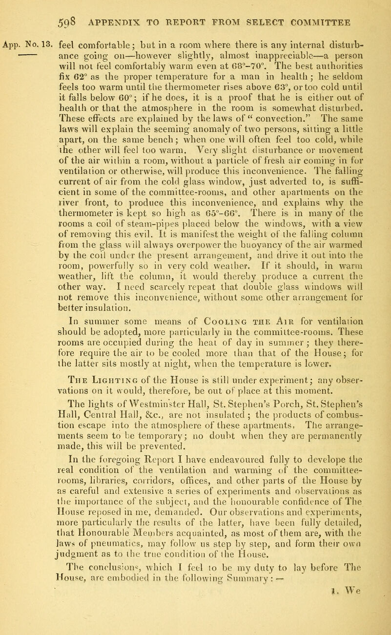 App. No. 13. feel comfortable; but in a room where there is any internal disturb- ■ ance going on—however slightly, almost inappreciable—a person will not feel comfortably warm even at 68°-70°. The best authorities fix 62° as the proper temperature for a man in health ; he seldom feels too warm until the thermometer rises above 63°, or too cold until it falls below 60°; if he does, it is a proof that he is either out of health or that the atmosphere in the room is somewhat disturbed. These effects are explained by the laws of  convection. The same laws will explain the seeming anomaly of two persons, sitting a little apart, on the same bench; when one will often feel too cold, while the other will feel too warm. Very slight disturbance or movement of the air within a room, without a particle of fresh air coming in for ventilation or otherwise, will produce this inconvenience. The falling- current of air from the cold glass window, just adverted to, is suffi- cient in some of the committee-rooms, and other apartments on the river front, to produce this inconvenience, and explains why the thermometer is kept so high as 65°-66°. There is in many of the rooms a coil of steam-pipes placed below the windows, with a view of removing this evil. It is manifest the weight of the falling column from the glass will always overpower the buoyancy of the air warmed by the coil under the present arrangement, and drive it out into the room, powerfully so in very cold weather. If it should, in warm weather, lift the column, it would thereby produce a current the other way. I need scarcely repeat that double glass windows will not remove this inconvenience, without some other arrangement for better insulation. In summer some means of Cooling the Air for ventilation should be adopted, more particularly in the committee-rooms. These rooms are occupied during the heat of clay in summer ; they there- fore require the air to be cooled more than that of the House; for the latter sits mostly at night, when the temperature is lower. The Lighting of the House is still under experiment; any obser- vations on it would, therefore, be out of place at this moment. The lights of Westminster Hall, St. Stephen's Porch, St. Stephen's Hall, Central HalJ, &c, are not insulated; the products of combus- tion escape into the atmosphere of these apartments. The arrange- ments seem to be temporary; no doubt when they are permanently made, this will be prevented. In the foregoing Report I have endeavoured fully to develope the real condition of the ventilation and warming; of the committee- rooms, libraries, corridors, offices, and other parts of the House by as careful and extensive a series of experiments and observations as the importance of the subject, and the honourable confidence of The House reposed in me, demanded. Our observations and experiments, more particularly the results of the latter, have been fully detailed, that Honourable Members acquainted, as most of them are, with the laws of pneumatics, may follow us step by step, and form their own judgment as to the true condition of the House. The conclusion*, which I feel to be my duty to lay before The House, are embodied in the following Summary: •— 1. We