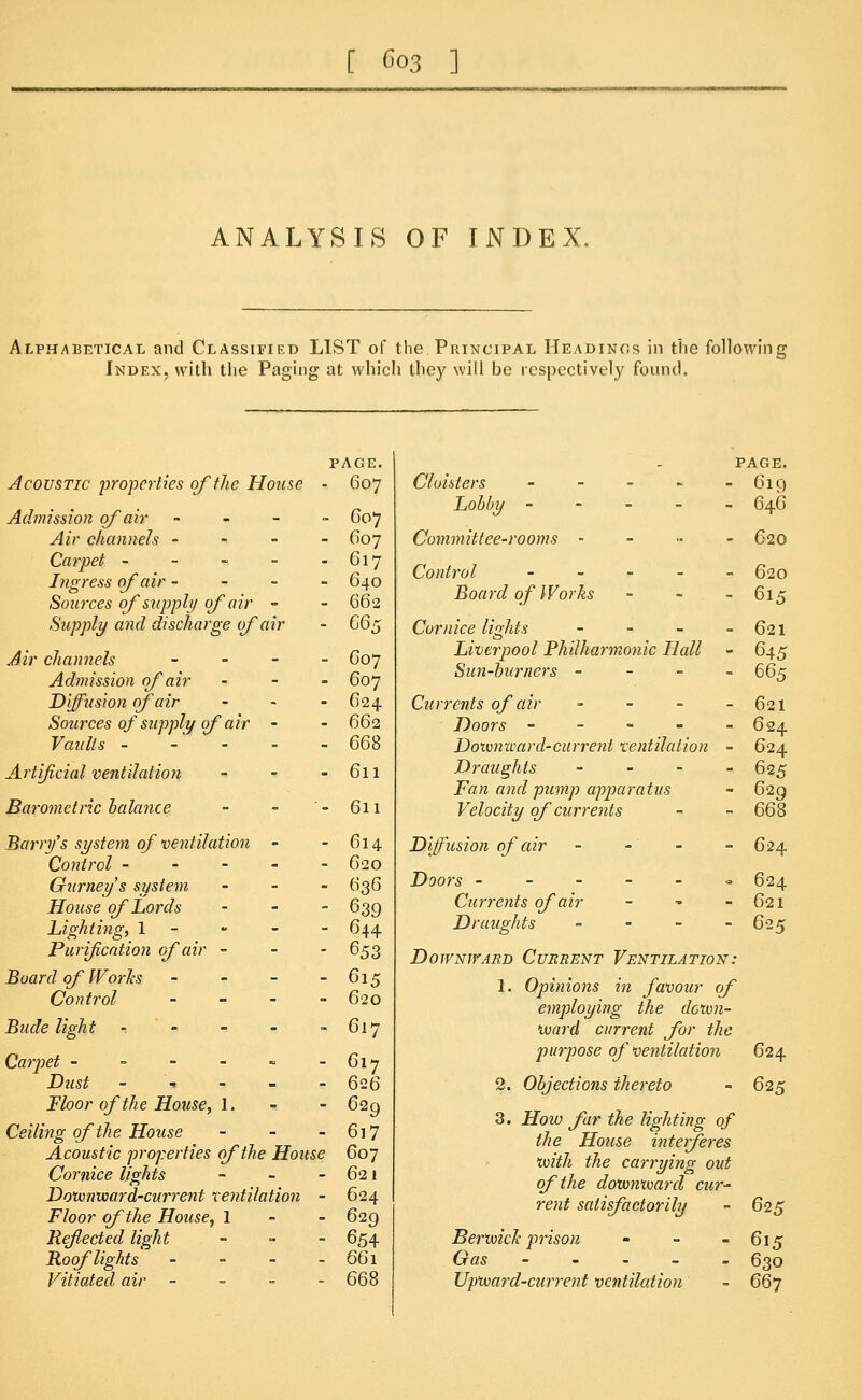 [ Go3 ] ANALYSIS OF INDEX. Alphabetical and Classified LIST of the Principal Headings in the following Index, with the Paging at which they will be respectively found. PAGE. Acoustic properties of the House - 607 Admission of air - 007 Air channels - 607 Carpet - - - - - 617 Ingress of air - 640 Sources of supply of air - - 662 Supply and discharge of air - 665 Air channels ---..- C07 Admission of air - 607 Diffusion of air ... 624 Sources of supply of air - - 662 Vaults - -' - - 668 Artificial ventilation - - - 611 Barometric balance - - '- 611 Barry's system of ventilation - - 614 Control ----- 620 Ourneys system - 636 House of Lords - - - 639 Lighting, 1 - - 644 Purification of air - - 653 Board of Works - - - - 615 Control - 620 Bude light -. - - - - 617 Carpet - - - - - -617 Dust ----- 626 Floor of the House, 1. - - 629 Ceiling of the House - - - 617 Acoustic properties of the House 607 Cornice lights - - - 621 Downward-current ventilation - 624 Floor of the House, 1 - - 629 Reflected light - - - 654 Roof lights - - - - 661 Vitiated air - 668 PAGE. Cloisters - - - - -619 Lobby ----- 646 Committee-rooms - 620 Control ----- 620 Board of Works - 615 Cornice lights - - - - 621 Liverpool Philharmonic Hall - 645 Sun-burners - - - . 665 Currents of air - - - - 621 Doors - - - - - 624 Downward-current ventilation - 624 Draughts - - - _ 625 Fan and pump apparatus - 629 Velocity of currents - - 668 Diffusion of air - -' - - 624 Doors ------ 624 Currents of air - - - 621 Draughts - 625 Downward Current Ventilation: 1. Opinions in favour of employing the down- ward current for the purpose of ventilation 624 2. Objections thereto - 625 3. Hoio far the lighting of the House interferes with the carrying out of the downward cur- rent satisfactorily - 625 Berwick prison - - - 615 Gas ----- 630 Upward-current ventilation - 667