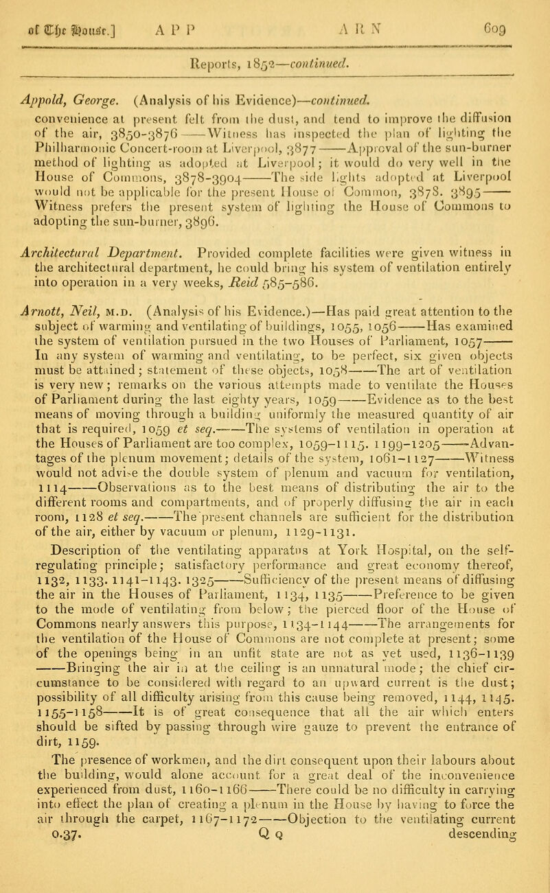 Reports, 1852—continued. Appold, George. (Analysis of his Evidence)—continued. convenience at present felt from the dust, and tend to improve the diffusion of the air, 3850-3876 Witness has inspected the plan of lighting the Philharmonic Concert-room at Liverpool, 3877 Approval of the sun-burner method of lighting as adopted fit Liverpool; it would do very well in the House of Commons, 3878-3904 The side lights adopted at Liverpool would not be applicable for the present House of Common, 387S. 389.5 Witness prefers the present system of lighting the House of Commons to adopting the sun-burner, 3896. Architectural Department. Provided complete facilities were given witness in the architectural department, he could bring his system of ventilation entirely into operation in a very weeks, jfteitZ 585-586. Arnott, Neil, m.d. (Analysis of his Evidence.)—Has paid great attention to the subject of warming and ventilating of buildings, 1055, 1056- Has examined the system of ventilation pursued in the two Houses of Parliament, 1057 In any system of warming and ventilating, to be perfect, six given objects must be attained; statement of these objects, 1058 The art of ventilation is very new; remarks on the various attempts made to ventilate the Houses of Parliament during the last eighty years, 1059 Evidence as to the best means of moving through a building uniformly the measured quantity of air that is required, 1059 et seq.——The systems of ventilation in operation at the Houses of Parliament are too complex, 1059-1115. 1199-1205 -Advan- tages of the plenum movement; details of the system, 1061-1127 Witness would not advise the double system of plenum and vacuum for ventilation, 1114 Observations as to the best means of distributing the air to the different rooms and compartments, and of properly diffusing the air in each room, 1128 et seq. The present channels are sufficient for the distribution of the air, either by vacuum or plenum, 1129-1131. Description of the ventilating apparatus at York Hospital, on the self- regulating principle; satisfactory performance and great economy thereof, H32> 1133» 1141-1143. !325 Sufficiency of the present means of diffusing the air in the Houses of Parliament, 1134, 1135 Preference to be given to the mode of ventilating from below; the pierced floor of the House of Commons nearly answers this purpose, 1134—1144 -The arrangements for the ventilation of the House of Commons are not complete at present; some of the openings being in an unfit state are not as yet used, 1136-1139 Bringing the air in at the ceiling is an unnatural mode; the chief cir- cumstance to be considered with regard to an upward current is the dust; possibility of all difficulty arising from this cause being removed, 1144, 1145. 1155-1158 It is of great consequence that all the air which enters should be sifted by passing through wire gauze to prevent the entrance of dirt, 1159. The presence of workmen, and the dirt consequent upon their labours about the building, would alone account for a great deal of the inconvenience experienced from dust, 1160-1166 -There could be no difficulty in carrying into effect the plan of creating a plenum in the House by having to force the air through the carpet, 1167-1172 Objection to the ventilating current 0.37. Q q descending