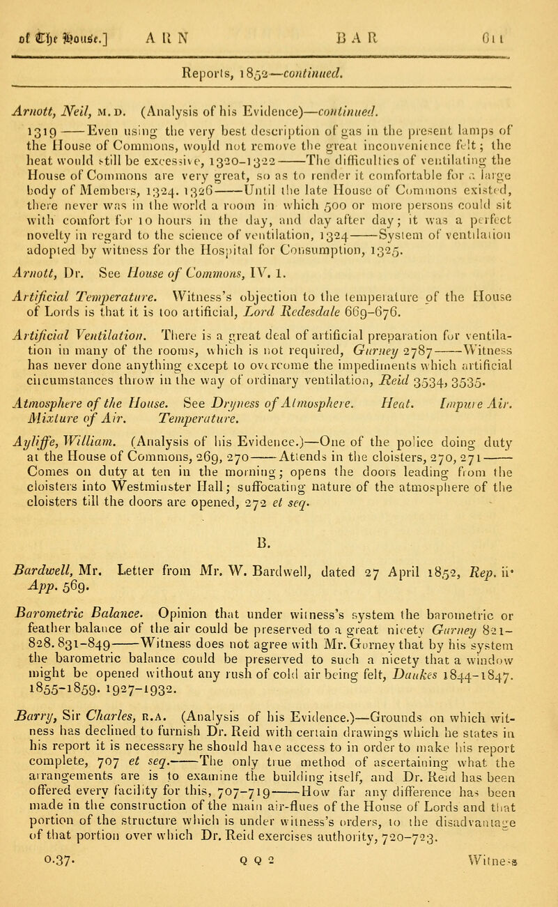 at k\)t Simufc.] A II N BAR On Reports, 1852—continued. Arnott, Nell, m.d. (Analysis of his Evidence)—continued. *o*9 Even using the very best description of gas in the present lamps of the House of Commons, would not remove the great inconvenience felt; the heat would t-till be excessive, 1320-13-22 The difficulties of ventilating the House of Commons are very great, so as to render it comfortable for n large body of Members, 1324. 1326 Until the late House of Commons existed, there never was in the world a room in which 500 or more persons could sit with comfort for 10 hours in the day, and day after day; it was a perfect novelty in regard to the science of ventilation, 1324 System of ventilation adopted by witness for the Hospital for Consumption, 1325. Arnott, Dr. See House of Commons, IV. 1. Artificial Temperature. Witness's objection to the temperature of the House of Lords is that it is too artificial, Lord Rcdesdale 669-676. Artificial Ventilation. There is a great deal of artificial preparation for ventila- tion in many of the rooms, which is not required, Gurney 2787 Witness has never done anything except to overcome the impediments which artificial circumstances throw in the way of ordinary ventilation, Reid 3534, 3535. Atmosphere of the House. See Dryness of Atmosphere. Heat. Impure Air. Mixture of Air. Temperature. Ayliffe, William. (Analysis of his Evidence.)—One of the police doing duty at the House of Commons, 269, 270 Attends in the cloisters, 270, 271 Comes on duty at ten in the morning; opens the doors leading from the cloisters into Westminster Hall; suffocating nature of the atmosphere of the cloisters till the doors are opened, 272 et seq. B. Bardwell, Mr. Letter from Mr. W. Bardvvell, dated 27 April 1852, Rep. ii* App. 569. Barometric Balance. Opinion that under witness's system the barometric or feather balance of the air could be preserved to a great nicety Gurney 821- 828.831-849 Witness does not agree with Mr. Gurney that by his system the barometric balance could be preserved to such a nicety that a window might be opened without any rush of cold air being felt, Daukes 1844-1847. 1855-1859- 1927-1932. Barry, Sir Charles, r.a. (Analysis of his Evidence.)—Grounds on which wit- ness has declined to furnish Dr. Reid with certain drawings which he states in his report it is necessary he should ha\e access to in order to make his report complete, 707 et seq. The only true method of ascertaining what the arrangements are is to examine the building itself, and Dr. Re.d has been offered every facility for this, 707-719 How far any difference has been made in the construction of the main air-flues of the House of Lords and that portion of the structure which is under witness's orders, to the disadvantage of that portion over which Dr. Reid exercises authority, 720-723. 0-37- Q Q 2 Witness