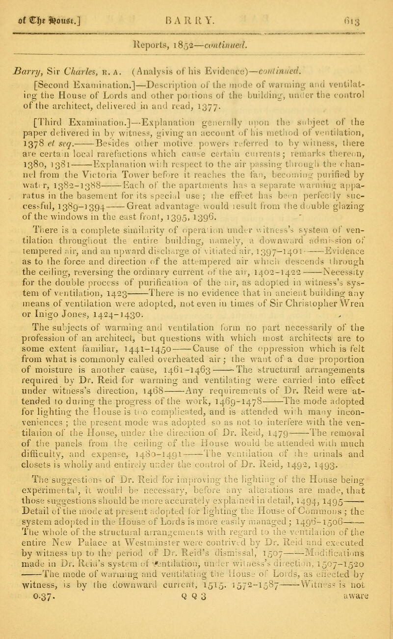 of €i)t tooutt.] B A R It Y. fi i % Reports, 18,32—continued. Barry, Sir Charles, R. a. (Analysis of his Evidence)—couiinued. [Second Examination.]—Description of (he mode of warming and ventilat- ing the House of Lords and other portions of the building* un er the control of the architect, delivered in and read, 1377. [Third Examination.]—Explanation generally upon the subject of the paper delivered in by witness, giving an account of his method of ventilation, 1378 et seq. Besides oilier motive, powers referred to by witness, there are certain local rarefactions which cause certain cuirents; remarks thereon, 1380, 1381 Explanation wiih respect to the air passing through the chan- nel from the Victoria Tower before it reaches the fan, becoming purified by water, 138-2-1388 Each of the apartments has a separate warming appa- ratus in the basement for its special use; ihe effect has been perfectly suc- cessful, 1389-1394 Great advantage would lesuit from the double glazing of the windows in the east front, 1395, 1396. There is a complete similarity of operation under witness's system of ven- tilation throughout the entire building, namely, a downward admission of tempered air, and an upward discharge of \ i'tiated air, 1397-1401 Evidence as to the force and direction of the attempered air which descends through the ceiling, reversing the ordinary current of the air, 1402-1422 Necessity for the double process of purification of the air, as adopted in witness's sys- tem of ventilation, 1423 There is no evidence that in ancient building any means of ventilation were adopted, not even in times of Sir Christopher Wren or Inigo Jones, 1424-1430. The subjects of warming and ventilation form no part necessarily of the profession of an architect, but questions with which most architects are to some extent familiar, 1441-1450 Cause of the oppression which is felt from what is commonly called overheated air; the want of a due proportion of moisture is another cause, 1461-1463 -The structural arrangements required by Dr. Reid for warming and ventilating were carried into effect under witness's direction, 1468 Any requirements of Dr. Reid were at- tended to during the progress of the work, 1469-1478 The mode adopted for lighting the House is too complicated, and is attended wiih many incon- veniences ; the present mode was adopted so as not to interfere with the ven- tilation of the House, under the direction of Dr. Reid, 1479 The removal of the panels from the ceiling of the Bouse would be attended with much difficulty, and expense, 1480-1491 The ventilation of ihe urinals and closets is wholly and entirely under the control of Dr. Reid, 1492, 1493. The suggestions of Dr. Reid for improving the lighting of the House being experimental, h would be necessary, before any alterations are made, that those suggestions should be more accurately explained in detail, 1494, 1495 ~ Detail ofthe mode at present adopted for lighting the House of Commons ; the system adopted in the House of Lords is more easily managed ; 1496-1506——— The whole ofthe structural arrangements with regard to the verrtilaiion ofthe entire New Palace ai Westminster were contrived by Br. Reicl and executed by witness up to th? period of D\. Reid's dismissal, 1507 Modifications made in Dr. Reid's system of Ventilation, under witness's direction, 1507-15-20 ■ The mode of warming and ventilating the House of Lords, as effected by witness, is by the downward current, 1515. 1572-1587——Witness is not 0.37. Q q 3 aware